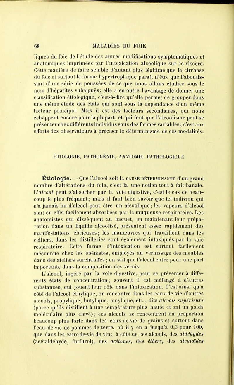 liques du foie de l'étude des autres modifications symptomatiques et anatomiques imprimées par l'intoxication alcoolique sur ce viscère. Cette manière de faire semble d'autant plus légitime que la cirrhose du foie et surtout la forme hypertrophique paraît n'être que l'aboutis- sant d'une série de poussées de ce que nous allons étudier sous le nom d'hépatites subaiguës; elle a en outre l'avantage de donner une classification étiologique, c'est-à-dire qu'elle permet de grouper dans une même étude des états qui sont sous la dépendance d'un même facteur principal. Mais il est des facteurs secondaires, qui nous échappent encore pour la plupart, et qui font que l'alcoolisme peut se présenter chez différents individus sous des formes variables ; c'est aux efforts des observateurs à préciser le déterminisme de ces modalités. ÉTIOLOGIE, PATHOGÉNIE, ANATOMIE PATHOLOGIQUE Étiologie.— Que l'alcool soit la cause déterminante d'un grand nombre d'altérations du foie, c'est là une notion tout à fait banale. Valcool peut s'absorber par la voie digestive, c'est le cas de beau- coup le plus fréquent; mais il faut bien savoir que tel individu qui n'a jamais bu d'alcool peut être un alcoolique; les vapeurs d'alcool sont en effet facilement absorbées par la muqueuse respiratoire. Les anatomistes qui dissèquent au baquet, en maintenant leur prépa- ration dans un liquide alcoolisé, présentent assez rapidement des manifestations ébrieuses; les manœuvres qui travaillent dans les celliers, dans les distilleries sont également intoxiqués par la voie respiratoire. Cette forme d'intoxication est surtout facilement méconnue chez les ébénistes, employés au vernissage des meubles dans des ateliers surchauffés ; on sait que l'alcool entre pour une part importante dans la composition des vernis. L'alcool, ingéré par la voie digestive, peut se présenter à diffé- rents états de concentration; souvent il est mélangé à d'autres substances, qui jouent leur rôle dans l'intoxication. C'est ainsi qu'à côté de l'alcool éthylique, on rencontre dans les eaux-de-vie d'autres alcools, propylique, butylique, amylique, etc., dits alcools supérieurs (parce qu'ils distillent à une température plus haute et ont un poids moléculaire plus élevé); ces alcools se rencontrent en proportion beaucoup plus forte dans les eaux-de-vie de grains et surtout dans l'eau-de-vie de pommes de terre, oîi il y en a jusqu'à 0,3 pour 100, que dans les eaux-de-vie de vin; à côté de ces alcools, des aldéhydes (acétaldéhyde, furfurol), des acétones, des éthers, des alcaloïdes