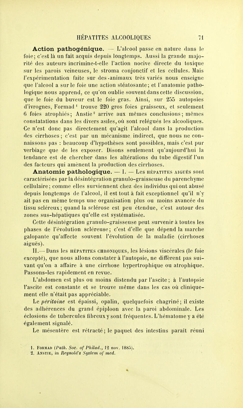 Action pathogénique. — L'alcool passe en nature dans le foie; c'est là un fait acquis depuis longtemps. Aussi la grande majo- rité des auteurs incrimine-t-elle l'action nocive directe du toxique sur les parois veineuses, le stroma conjonctif et les cellules. Mais l'expérimentation faite sur des-animaux très variés nous enseigne que l'alcool a sur le foie une action stéatosante; et l'anatomie patho- logique nous apprend, ce qu'on oublie souvent dans cette discussion, que le foie du buveur est le foie gras. Ainsi, sur 255 autopsies d'ivrognes, Formad * trouve 220 gros foies graisseux, et seulement 6 foies atrophiés; Anstie^ arrive aux mêmes conclusions ; mêmes constatations dans les divers asiles, où sont relégués les alcooliques. •Ce n'est donc pas directement qu'agit l'alcool dans la production des cirrhoses; c'est par un mécanisme indirect, que nous ne con- naissons pas : beaucoup d'hypothèses sont possibles, mais c'est pur ■verbiage que de les exposer. Disons seulement qu'aujourd'hui la tendance est de chercher dans les altérations du tube digestif l'un ■des facteurs qui amènent la production des cirrhoses. Anatomie pathologique. — I. — Les hépatites aiguës sont caractérisées par la désintégration granulo-graisseuse du parenchyme cellulaire; comme elles surviennent chez des individus qui ont abusé depuis longtemps de l'alcool, il est tout à fait exceptionnel qu'il n'y ait pas en même temps une organisation plus ou moins avancée du tissu scléreux ; quand la sclérose est peu étendue, c'est autour des zones sus-hépatiques qu'elle est systématisée. Cette désintégration granulo-graisseuse peut survenir à toutes les phases de l'évolution scléreuse; c'est d'elle que dépend la marche galopante qu'affecte souvent l'évolution de la maladie (cirrhoses aiguës). II.— Dans les hépatites chroniques, les lésions viscérales (le foie excepté), que nous allons constater à l'autopsie, ne diffèrent pas sui- vant qu'on a affaire à une cirrhose hypertrophique ou atrophique. Passons-les rapidement en revue. L'abdomen est plus ou moins distendu par l'ascite ; à l'autopsie l'ascite est constante et se trouve même dans les cas où clinique- ment elle n'était pas appréciable. Le péritoine est épaissi, opalin, quelquefois chagriné ; il existe des adhérences du grand épiploon avec la paroi abdominale. Les éclosions de tubercules fibreux y sont fréquentes. L'hématome y a été également signalé. Le mésentère est rétracté; le paquet des intestins paraît réuni 1. Formad (l'ath. Soc. of Philad., 12 nov. 1885). 2. Anstie, in Reynold's Sijslem of med.