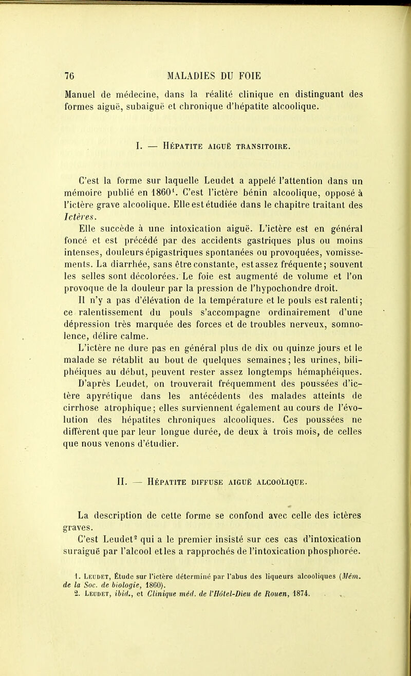 Manuel de médecine, dans la réalité clinique en distinguant des formes aiguë, subaiguë et chronique d'hépatite alcoolique. I. — Hépatite aiguë transitoire. C'est la forme sur laquelle Leudet a appelé l'attention dans un mémoire publié en 1860'. C'est l'ictère bénin alcoolique, opposé à l'ictère grave alcoolique. Elle est étudiée dans le chapitre traitant des Ictères. Elle succède à une intoxication aiguë. L'ictère est en général foncé et est précédé par des accidents gastriques plus ou moins intenses, douleurs épigastriques spontanées ou provoquées, vomisse- ments. La diarrhée, sans être constante, est assez fréquente; souvent les selles sont décolorées. Le foie est augmenté de volume et l'on provoque de la douleur par la pression de l'hypochondre droit. Il n'y a pas d'élévation de la température et le pouls est ralenti; ce ralentissement du pouls s'accompagne ordinairement d'une dépression très marquée des forces et de troubles nerveux, somno- lence, délire calme. L'ictère ne dure pas en général plus de dix ou quinze jours et le malade se rétablit au bout de quelques semaines ; les urines, bili- phéiques au début, peuvent rester assez longtemps hémaphéiques. D'après Leudet, on trouverait fréquemment des poussées d'ic- tère apyrétique dans les antécédents des malades atteints de cirrhose atrophique; elles surviennent également au cours de l'évo- lution des hépatites chroniques alcooliques. Ces poussées ne diffèrent que par leur longue durée, de deux à trois mois, de celles que nous venons d'étudier. II. — Hépatite diffuse aiguë alcoolique. La description de cette forme se confond avec celle des ictères graves. C'est Leudet^ qui a le premier insisté sur ces cas d'intoxication suraiguë par l'alcool elles a rapprochés de l'intoxication phosphorée. 1. Leudet, Étude sur l'ictère déterminé par l'abus des liqueurs alcooliques {Mém. de la Soc. de biologie, 1800). 2. Leudet, ibid., et Clinique méd. de VHôtel-Dieu de Rouen, 1874.