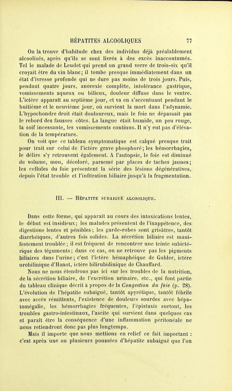 On la trouve d'habitude chez des individus déjà préalablement alcoolisés, après qu'ils se sont livrés à des excès inaccoutumés. Tel le malade de Leudet qui prend un grand verre de trois-six qu'il croyait être du vin blanc; il tombe presque immédiatement dans un état d'ivresse profonde qui ne dure pas moins de trois jours. Puis, pendant quatre jours, anorexie complète, intolérance gasti-ique, vomissements aqueux ou bilieux, douleur diffuse dans le ventre. L'ictère apparaît au septième jour, et va en s'accentuant pendant le huitième et le neuvième jour, où survient la mort dans l'adynamie. L'hypochondre droit était douloureux, mais le foie ne dépassait pas le rebord des fausses côtes. La langue était humide, un peu rouge, la soif incessante, les vomissements continus. Il n'y eut pas d'éléva- tion de la température. On voit que ce tableau symptomatique est calqué presque trait pour trait sur celui de l'ictère grave phosphoré; les hémorrhagies, le délire s'y retrouvent également. A l'autopsie, le foie est diminué de volume, mou, décoloré, parsemé par places de taches jaunes; les cellules du foie présentent la série des lésions dégénératives, depuis l'état trouble et l'infitration biliaire jusqu'à la fragmentation. III. — Hépatite subaiguë alcoolique. Dans cette forme, qui apparaît au cours des intoxications lentes, le début est insidieux; les malades présentent de l'inappétence, des digestions lentes et pénibles ; les garde-robes sont grisâtres, tantôt diarrhéiques, d'autres fois solides. La sécrétion biliaire est mani- festement troublée ; il est fréquent de rencontrer une teinte subicté- rique des téguments; dans ce cas, on ne retrouve pas les pigments biliaires dans l'urine; c'est l'ictère hémaphéique de Gubler, ictère urobilinique d'Hanot, ictère bilirubidinique de Chauffard. Nous ne nous étendrons pas ici sur les troubles de la nutrition, delà sécrétion biliaire, de l'excrétion urinaire, etc., qui font partie du tableau clinique décrit à propos de la Congestion du foie (p. 28). L'évolution de l'hépatite subaiguë, tantôt apyrétique, tantôt fébrile avec accès rémittents, l'existence de douleurs sourdes avec hépa- tomégalie, les hémorrhagies fréquentes, l'épistaxis surtout, les troubles gastro-intestinaux, l'ascite qui survient dans quelques cas et paraît être la conséquence d'une inflammation péritonéale ne nous retiendront donc pas plus longtemps. Mais il importe que nous mettions en relief ce fait important : c'est après une ou plusieurs poussées d'hépatite subaiguë que l'on