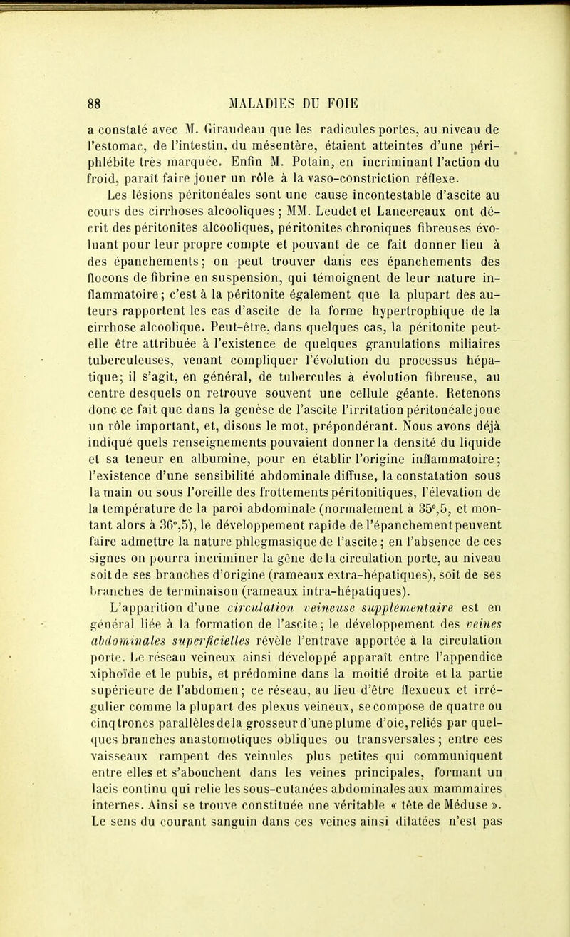 a constaté avec M. Giraudeau que les radicules portes, au niveau de l'estomac, de l'intestin, du mésentère, étaient atteintes d'une péri- phlébite très marquée. Enfin M. Potain, en incriminant l'action du froid, paraît faire jouer un rôle à la vaso-constriction réflexe. Les lésions péritonéales sont une cause incontestable d'ascite au cours des cirrhoses alcooliques ; MM. Leudet et Lancereaux ont dé- crit des péritonites alcooliques, péritonites chroniques fibreuses évo- luant pour leur propre compte et pouvant de ce fait donner lieu à des épanchements ; on peut trouver dans ces épanchements des flocons de fibrine en suspension, qui témoignent de leur nature in- flammatoire; c'est à la péritonite également que la plupart des au- teurs rapportent les cas d'ascite de la forme hypertrophique de la cirrhose alcoolique. Peut-être, dans quelques cas, la péritonite peut- elle être attribuée à l'existence de quelques granulations miliaires tuberculeuses, venant compliquer l'évolution du processus hépa- tique; il s'agit, en général, de tubercules à évolution fibreuse, au centre desquels on retrouve souvent une cellule géante. Retenons donc ce fait que dans la genèse de l'ascite l'irritation péritonéale joue un rôle important, et, disons le mot, prépondérant. Nous avons déjà indiqué quels renseignements pouvaient donner la densité du liquide et sa teneur en albumine, pour en établir l'origine inflammatoire; l'existence d'une sensibilité abdominale diffuse, la constatation sous la main ou sous l'oreille des frottements péritoniliques, l'élévation de la température de la paroi abdominale (normalement à SS'jS, et mon- tant alors à 36'',5), le développement rapide de l'épanchement peuvent faire admettre la nature phlegmasiquede l'ascite ; en l'absence de ces signes on pourra incriminer la gêne delà circulation porte, au niveau soit de ses branches d'origine (rameaux extra-hépatiques), soit de ses branches de terminaison (rameaux intra-hépatiques). L'apparition d'une circulation veineuse supplémentaire est en général liée à la formation de l'ascite ; le développement des veines abdominales superficielles révèle l'entrave apportée à la circulation porte. Le réseau veineux ainsi développé apparaît entre l'appendice xiphoïde et le pubis, et prédomine dans la moitié droite et la partie supérieure de l'abdomen; ce réseau, au lieu d'être flexueux et irré- gulier comme la plupart des plexus veineux, se compose de quatre ou cinqtroncs parallèlesdela grosseurd'uneplume d'oie,reliés par quel- ques branches anastomotiques obliques ou transversales ; entre ces vaisseaux rampent des veinules plus petites qui communiquent entre elles et s'abouchent dans les veines principales, formant un lacis continu qui relie les sous-cutanées abdominales aux mammaires internes. Ainsi se trouve constituée une véritable « tête de Méduse ». Le sens du courant sanguin dans ces veines ainsi tlilatées n'est pas