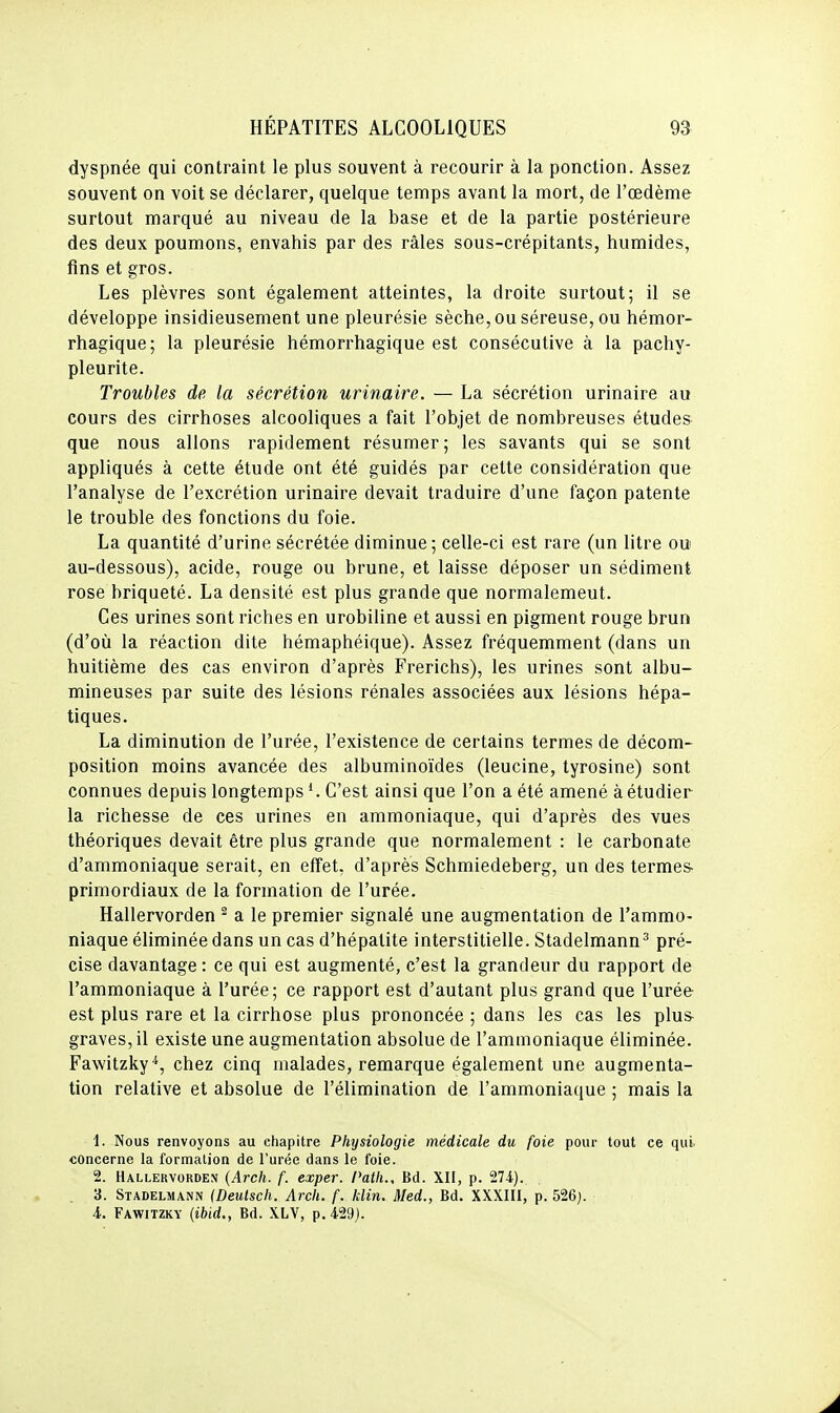 dyspnée qui contraint le plus souvent à recourir à la ponction. Assez souvent on voit se déclarer, quelque temps avant la mort, de l'œdème surtout marqué au niveau de la base et de la partie postérieure des deux poumons, envahis par des râles sous-crépitants, humides, fins et gros. Les plèvres sont également atteintes, la droite surtout; il se développe insidieusement une pleurésie sèche, ou séreuse, ou hémor- rhagique; la pleurésie hémorrhagique est consécutive à la pachy- pleurite. Troubles de la sécrétion urinaire. — La sécrétion urinaire au cours des cirrhoses alcooliques a fait l'objet de nombreuses études que nous allons rapidement résumer ; les savants qui se sont appliqués à cette étude ont été guidés par cette considération que l'analyse de l'excrétion urinaire devait traduire d'une façon patente le trouble des fonctions du foie. La quantité d'urine sécrétée diminue; celle-ci est rare (un litre ou au-dessous), acide, rouge ou brune, et laisse déposer un sédiment rose briqueté. La densité est plus grande que normalemeut. Ces urines sont riches en urobiline et aussi en pigment rouge brun (d'où la réaction dite hémaphéique). Assez fréquemment (dans un huitième des cas environ d'après Frerichs), les urines sont albu- mineuses par suite des lésions rénales associées aux lésions hépa- tiques. La diminution de l'urée, l'existence de certains termes de décom- position moins avancée des albuminoïdes (leucine, tyrosine) sont connues depuis longtemps ^ C'est ainsi que l'on a été amené à étudier la richesse de ces urines en ammoniaque, qui d'après des vues théoriques devait être plus grande que normalement : le carbonate d'ammoniaque serait, en effet, d'après Schmiedeberg, un des termes- primordiaux de la formation de l'urée. Hallervorden ^ a le premier signalé une augmentation de l'ammo- niaque éliminée dans un cas d'hépatite interstitielle. Stadelmann^ pré- cise davantage : ce qui est augmenté, c'est la grandeur du rapport de l'ammoniaque à l'urée; ce rapport est d'autant plus grand que l'urée est plus rare et la cirrhose plus prononcée ; dans les cas les plus- graves, il existe une augmentation absolue de l'ammoniaque éliminée. Fawitzky*, chez cinq malades, remarque également une augmenta- tion relative et absolue de l'élimination de l'ammoniaque ; mais la 1. Nous renvoyons au chapitre Physiologie médicale du foie pour tout ce qui. concerne la formation de l'urée dans le foie. 2. Hallekvordejj (Arch. f. exper. Path., Bd. XII, p. 274). 3. Stadelmann (Deutsch. Arch. f. klin. Med., Bd. XXXIII, p. 526). 4. Fawitzkv {ibid., Bd. XLV, p. 429).