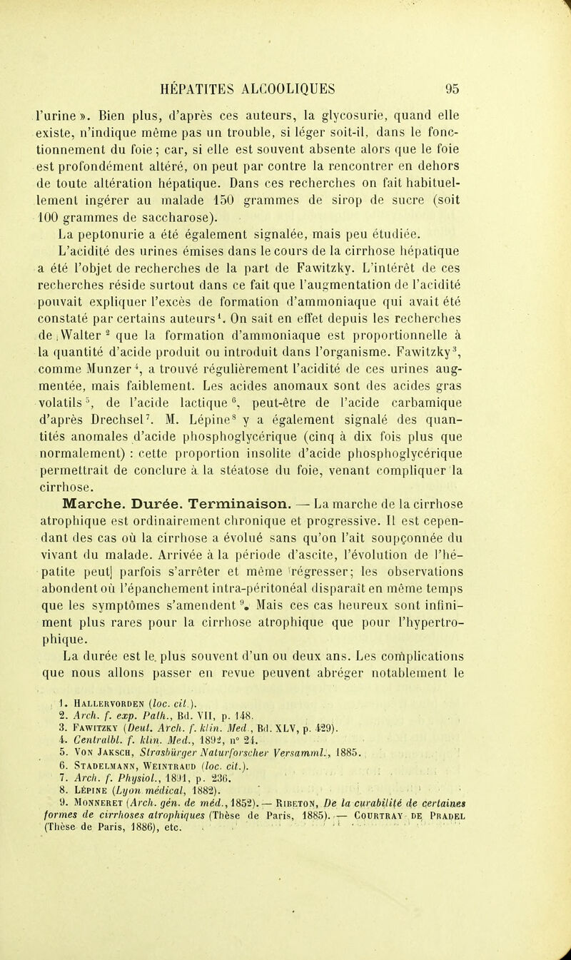 l'urine ». Bien plus, d'après ces auteurs, la glycosurie, quand elle existe, n'indique même pas un trouble, si léger soit-il, dans le fonc- tionnement du foie ; car, si elle est souvent absente alors que le foie est profondément altéré, on peut par contre la rencontrer en dehors de toute altération hépatique. Dans ces recherches on fait habituel- lement ingérer au malade 150 grammes de sirop de sucre (soit 100 grammes de saccharose). La peptonurie a été également signalée, mais peu étudiée. L'acidité des urines émises dans le cours de la cirrhose hépatique a été l'objet de recherches de la part de Fawitzky. L'intérêt de ces recherches réside surtout dans ce fait que l'augmentation de l'acidité pouvait expliquer l'excès de formation d'ammoniaque qui avait été constaté par certains auteurs^ On sait en effet depuis les recherches de.Walter^ que la formation d'ammoniaque est proportionnelle à la quantité d'acide produit ou introduit dans l'organisme. Fawitzky^, comme Munzer^, a trouvé régulièrement l'acidité de ces urines aug- mentée, mais faiblement. Les acides anomaux sont des acides gras volatils % de l'acide lactique, peut-être de l'acide carbamique d'après Drechsel'. M. Lépine^ y a également signalé des quan- tités anomales d'acide phosphoglycérique (cinq à dix fois plus que normalement) : cette proportion insolite d'acide phosphoglycérique permettrait de conclure à. la stéatose du foie, venant comphquer la cirrhose. Marche. Durée. Terminaison. — La marche de la cirrhose atrophique est ordinairement chronique et progressive. Il est cepen- dant des cas où la cirrhose a évolué sans qu'on l'ait soupçonnée du vivant du malade. Arrivée à la période d'ascite, l'évolution de l'hé- patite peut] parfois s'arrêter et même 'régresser; les observations abondent où l'épanchement intra-péritonéal disparaît en même temps que les symptômes s'amendent Mais ces cas heureux sont infini- ment plus rares pour la cirrhose atrophique que pour l'hypertro- phique. La durée est le. plus souvent d'un ou deux ans. Les cornplications que nous allons passer en revue peuvent abréger notablement le , 1. HaLLERVORDEN {ZOC. Ci7.). 2. Arch. f. exp. Palh., Bd. VII, p. 148. 3. Fawitzky (Deul. Arch. f. klin. Med , Bd. XLV, p. 429). 4. Centralbl. f. khn. Med., 18U2, n° 21. 5. Von Jaksch, Slroshûrger Nalurforscher Versamml:, 1885. 6. Stadelmann, Weintraud {loc. cit.). 7. Arch. f. Physiol., iSM, p. 236. 8. LÉpiNE {Lyon médical, 1882). ' , : . . 9. MoNNERET {Arch. gén. de méd., 1852).— Bireton, De la curabilité de certaines formes de cii-rhoses atrophiques {Thèse de Paris, 1885) Courtray de Pradel (Thèse de Paris, 1886), etc. . ' '