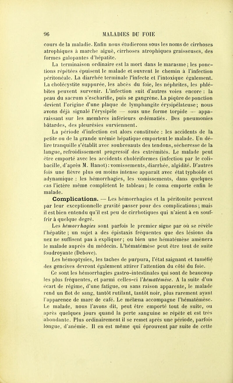 cours de la maladie. Enfin nous étudierons sous les noms de cirrhoses atrophiques à marche aiguë, cirrhoses atrophiques graisseuses, des formes galopantes d'hépatite. La terminaison ordinaire est la mort dans le marasme ; les ponc- tions répétées épuisent le malade et ouvrent le chemin à l'infection péritonéale. La diarrhée terminale l'infecte et l'intoxique également. La cholécystite suppurée, les abcès du foie, les néphrites, les phlé- bites peuvent survenir. L'infection suit d'autres voies encore : la peau du sacrum s'escharifie, puis se gangrène. La piqûre de ponction devient l'origine d'une plaque de lymphangite érysipélateuse ; nous avons déjà signalé l'érysipèle — sous une forme torpide — appa- raissant sur les membres inférieurs œdématiés. Des pneumonies bâtardes, des pleurésies surviennent. La période d'infection est alors constituée : les accidents de la petite ou de la grande urémie hépatique emportent le malade. Un dé- lire tranquille s'établit avec soubresauts des tendons, sécheresse de la langue, refroidissement progressif des extrémités. Le malade peut être emporté avec les accidents cholériformes (infection par le coli- bacille, d'après M. Hanot) : vomissements, diarrhée, algidité. D'autres fois une fièvre plus ou moins intense apparaît avec état typhoïde et adynamique : les hémorrhagies, les vomissements, dans quelques cas l'ictère même complètent le tableau; le coma emporte enfin le malade. Complications. — Les hémorrhagies et la péritonite peuvent par leur exceptionnelle gravité passer pour des complications ; mais il est bien entendu qu'il est peu de cirrhotiques qui n'aient à en souf- frir à quelque degré. Les hémorrhagies sont parfois le premier signe par où se révèle l'hépatite ; un sujet a des épistaxis fréquentes que des lésions du nez ne suffisent pas à expliquer; ou bien une hématémèse amènera le malade auprès du médecin. L'hématémèse peut être tout de suite foudroyante (Debove). Les hémoptysies, les taches de purpura, l'état saignant et tuméfié lies gencives devront également attirer l'attention du côté du foie. Ce sont les hémorrhagies gastro-intestinales qui sont de beaucoup les plus fréquentes, et parmi celles-ci l'hématémèse. A la suite d'un écart de régime, d'une fatigue, ou sans raison apparente, le malade rend un flot de sang, tantôt rutilant, tantôt noir, plus rarement ayant l'apparence de marc de café. Le mélaena accompagne l'hématémèse. Le malade, nous l'avons dit, peut être emporté tout de suite, ou après quelques jours quand la perte sanguine se répète et est très abondante. Plus ordinairement il se remet après une période, parfois longue, d'anémie. Il en est même qui éprouvent par suite de cette