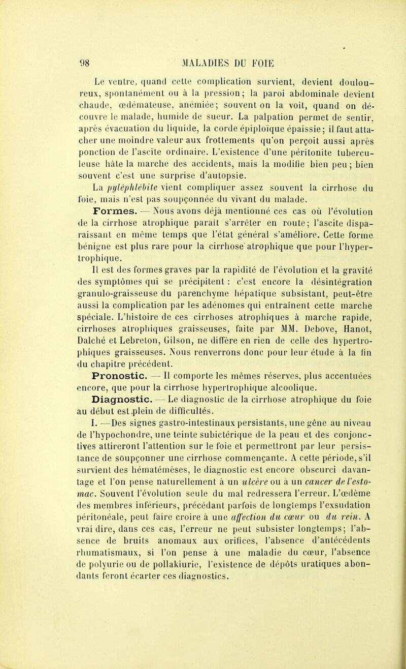 Le ventre, quand cette complication survient, devient doulou- reux, spontanément ou à la pression; la paroi abdominale devient chaude, œdémateuse, anémiée; souvent on la voit, quand on dé- couvre le malade, humide de sueur. La palpation permet de sentir, après évacuation du liquide, la corde épiploïque épaissie; il faut atta- cher une moindre valeur aux frottements qu'on perçoit aussi après ponction de l'ascite ordinaire. L'existence d'une péritonite tubercu- leuse hâte la marche des accidents, mais la modifie bien peu ; bien souvent c'est une surprise d'autopsie. La pyléphlébite vient compliquer assez souvent la cirrhose du foie, mais n'est pas soupçonnée du vivant du malade. Formes. — Nous avons déjà mentionné ces cas où l'évolution delà cirrhose atrophique paraît s'arrêter en route; l'ascite dispa- raissant en même temps que l'état général s'améliore. Cette forme bénigne est plus rare pour la cirrhose' atrophique que pour l'hyper- trophique. Il est des formes graves par la rapidité de l'évolution et la gravité des symptômes qui se précipitent : c'est encore la désintégration granulo-graisseuse du parenchyme hépatique subsistant, peut-être aussi la complication par les adénomes qui entraînent cette marche spéciale. L'histoire de ces cirrhoses atrophiques à marche rapide, cirrhoses atrophiques graisseuses, faite par MM. Debove, Hanot, Dalché et Lebreton, Gilson, ne diffère en rien de celle des hypertro- phiques graisseuses. Nous renverrons donc pour leur étude à la fm du chapitre précédent. Pronostic. — Il comporte les mêmes réserves, plus accentuées encore, que pour la cirrhose hypertrophique alcoolique. Diagnostic. — Le diagnostic de la cirrhose atrophique du foie au début est.plein de difficultés. I. —Des signes gastro-intestinaux persistants, une gêne au niveau de l'hypochondre, une teinte subictérique de la peau et des conjonc- tives attireront l'attention sur le foie et permettront par leur persis- tance de soupçonner une cirrhose commençante. A cette période, s'il survient des hématémèses, le diagnostic est encore obscurci davan- tage et l'on pense naturellement à un ulcère ou à un cancer de l'esto- mac. Souvent l'évolution seule du mal redressera l'erreur. L'œdème des membres inférieurs, précédant parfois de longtemps l'exsudation péritonéale, peut faire croire à une affection du cœur ou du rein. A vrai dire, dans ces cas, l'erreur ne peut subsister longtemps; l'ab- sence de bruits anomaux aux orifices, l'absence d'antécédents rhumatismaux, si l'on pense à une maladie du cœur, l'absence de polyurie ou de pollakiurie, l'existence de dépôts uratiques abon- dants feront écarter ces diagnostics.