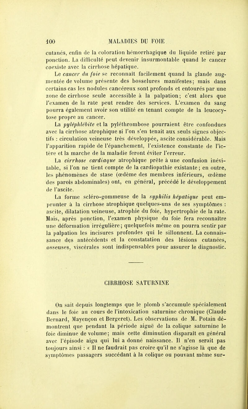 cutanés, enfin de la coloration hémorrhagique du liquide retiré par ponction. La difficulté peut devenir insurmontable quand le cancer coexiste avec la cirrhose hépatique. Le cancer du foie se reconnaît facilement quand la glande aug- mentée de volume présente des bosselures manifestes; mais dans certains cas les nodules cancéreux sont profonds et entourés par une zone de cirrhose seule accessible à la palpation; c'est alors que l'examen de la rate peut rendre des services. L'examen du sang pourra également avoir son utilité en tenant compte de la leucocy- tose propre au cancer. La pyléphlébite et la pyléthrombose pourraient être confondues avec la cirrhose atrophique si l'on s'en tenait aux seuls signes objec- tifs : circulation veineuse très développée, ascite considérable. Mais l'apparition rapide de l'épanchemenl, l'existence constante de l'ic- tère et la marche de la maladie feront éviter l'erreur. La cirrhose cardiaque atrophique prête à une confusion inévi- table, si l'on ne tient compte de la cardiopathie existante ; en outre, les phénomènes de stase (œdème des membres inférieurs, œdème des parois abdominales) ont, en général, précédé le développement de l'ascite. La forme scléro-gommeuse de la syphilis hépatique peut em- prunter à la cirrhose atrophique quelques-uns de ses symptômes : ascite, dilatation veineuse, atrophie du foie, hypertrophie de la rate. Mais, après ponction, l'examen physique du foie fera reconnaître une déformation irrégulière; quelquefois même on pourra sentir par la palpation les incisures profondes qui le sillonnent. La connais- sance des antécédents et la constatation des lésions cutanées, osseuses, viscérales sont indispensables pour assurer le diagnostic. CIRRHOSE SATURNINE On sait depuis longtemps que le plomb s'accumule spécialement dans le foie au cours de l'intoxication saturnine chronique (Claude Bernard, Mayençon et Bergeret). Les observations de M. Potain dé- montrent que pendant la période aiguë de la colique saturnine le foie diminue de volume; mais cette diminution disparaît en général avec l'épisode aigu qui lui a donné naissance. Il n'en serait pas toujours ainsi : « Il ne faudrait pas croire qu'il ne s'agisse là que de symptômes passagers succédant à la colique ou pouvant même sur-