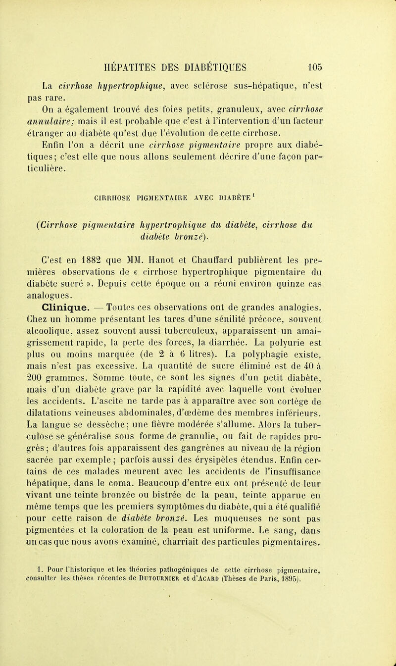 La cirrhose hypertrophique, avec sclérose sus-hépatique, n'est pas rare. On a également trouvé des foies petits, granuleux, avec cirrhose annulaire; mais il est probable que c'est à l'intervention d'un facteur étranger au diabète qu'est due l'évolution de cette cirrhose. Enfin l'on a décrit une cirrhose pigmentaire propre aux diabé- tiques; c'est elle que nous allons seulement décrire d'une façon par- ticulière. CIRRHOSE PIGMENTAIRE AVEC DIABÈTE* (Cirrhose pigmentaire hypertrophique du diabète, cirrhose du diabète bronzé). C'est en 1882 que MM. Hanot et Chauffard publièrent les pre- mières observations de « cirrhose hypertrophique pigmentaire du diabète sucré ». Depuis cette époque on a réuni environ quinze cas analogues. Clinique. — Toutes ces observations ont de grandes analogies. Chez un homme présentant les tares d'une sénilité précoce, souvent alcoolique, assez souvent aussi tuberculeux, apparaissent un amai- grissement rapide, la perte des forces, la diarrhée. La polyurie est plus ou moins marquée (de 2 à 6 litres). La polyphagie existe, mais n'est pas excessive. La quantité de sucre éliminé est de 40 à 200 grammes. Somme toute, ce sont les signes d'un petit diabète, mais d'un diabète grave par la rapidité avec laquelle vont évoluer les accidents. L'ascite ne tarde pas à apparaître avec son cortège de dilatations veineuses abdominales, d'oedème des membres inférieurs. La langue se dessèche; une fièvre modérée s'allume. Alors la tuber- culose se généralise sous forme de granulie, ou fait de rapides pro- grès ; d'autres fois apparaissent des gangrènes au niveau de la région sacrée par exemple; parfois aussi des érysipèles étendus. Enfin cer- tains de ces malades meurent avec les accidents de l'insuffisance hépatique, dans le coma. Beaucoup d'entre eux ont présenté de leur vivant une teinte bronzée ou bistrée de la peau, teinte apparue en même temps que les premiers symptômes du diabète, qui a été qualifié pour cette raison de diabète bronzé. Les muqueuses ne sont pas pigmentées et la coloration de la peau est uniforme. Le sang, dans un cas que nous avons examiné, charriait des particules pigmentaires. 1. Pour riiistorique elles théories patliogéniques tle cette cirrhose pigmentaire, consulter les thèses récentes de Dutournier et cI'Acard (Thèses de Paris, 1895).