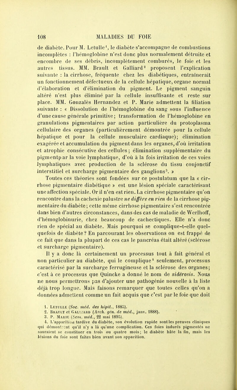 de diabète. Pour M. LetuUe*, le diabète s'accompagne de combustions incomplètes : l'hémoglobine n'est donc plus normalement détruite et encombre de ses débris, incomplètement comburés, le foie et les autres tissus. MM. Brault et Gaillard^ proposent l'explication suivante : la cirrhose, fréquente chez les diabétiques, entraînerait un fonctionnement défectueux de la cellule hépatique, organe normal d'élaboration et d'élimination du pigment. Le pigment sanguin altéré n'est plus éliminé par la cellule insuffisante et reste sur place. MM. Gonzalès Hernandez et P. Marie admettent la filiation suivante : « Dissolution de l'hémoglobine du sang sous l'influence d'une cause générale primitive; transformation de l'hémoglobine en granulations pigmentai res par action particulière du protoplasma cellulaire des organes (particulièrement démontrée pour la cellule hépatique et pour la cellule musculaire cardiaque); élimination exagérée et accumulation du pigment dans les organes, d'où irritation et atrophie consécutive des cellules ; élimination supplémentaire du pigmentpar la voie lymphatique, d'où à la fois irritation de ces voies lymphatiques avec production de la sclérose du tissu conjonctif interstitiel et surcharge pigmentaire des ganglions^. » Toutes ces théories sont fondées sur ce postulatum que la « cir- rhose pigmentaire diabétique » est une lésion spéciale caractérisant une affection spéciale. Or il n'en est rien. La cirrhose pigmentaire qu'on rencontre dans la cachexie palustre ne diffère en rien de la cirrhose pig- mentaire du diabète; cette même cirrhose pigmentaire s'est rencontrée dans bien d'autres circonstances, dans des cas de maladie de WerlhofF, d'hémoglobinurie, chez beaucoup de cachectiques. Elle n'a donc rien de spécial au diabète. Mais pourquoi se complique-t-elle quel- quefois de diabète? En parcourant les observations on est frappé de ce fait que dans la plupart de ces cas le pancréas était altéré (sclérose et surcharge pigmentaire). Il y a donc là certainement un processus tout à fait général et non particulier au diabète, qui le complique* seulement, processus caractérisé par la surcharge ferrugineuse et la sclérose des organes; c'est à ce processus que Quincke a donné le nom de sidérosis. Noos ne nous permettrons pas d'ajouter une pathogénie nouvelle à la liste déjà trop longue. Mais faisons remarquer que toutes celles qu'on a données admettent comme un fait acquis que c'est par le foie que doit 1. Letulle {Soc. méd. des hôpit., 1885). 2. Brault et r,AL!,!A.RD {Arch. gén. de méd., janv. 1888). 3. P. Marie {Scm. méd., 22 mai 1895). 4. L'apparitirjii tardive du diabète, son évolution rapide sontles preuves cliniques qui démontrent qu'il n'y a là qu'une complication. Ces foies indurés pigmentés ne sauraient se constituer en trois ou quatre mois; le diabète hâte la lin, mais les lésions du foie sont faites bien avant son apparition.