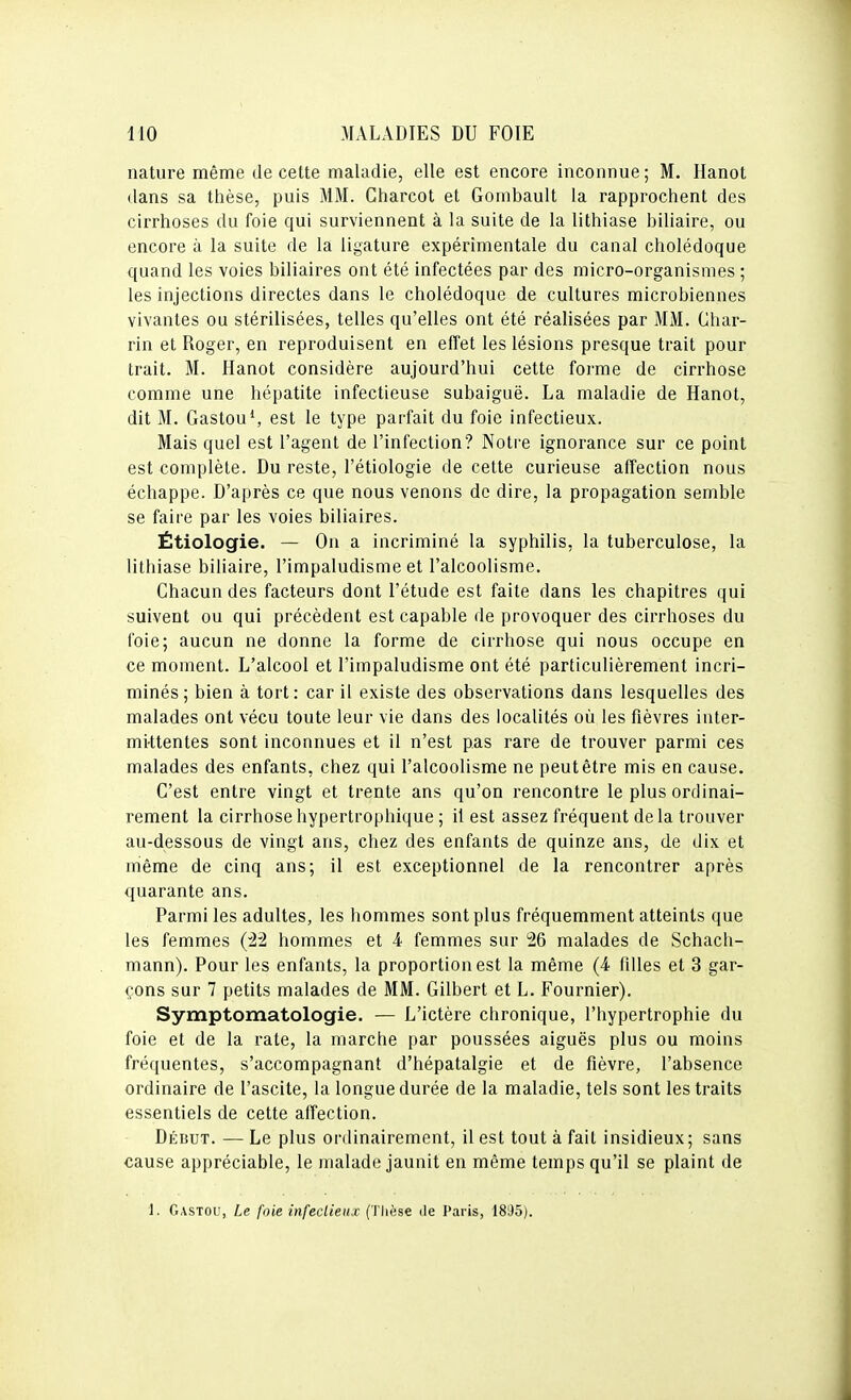 nature même de cette maladie, elle est encore inconnue; M. Hanot dans sa thèse, puis MM. Charcot et Gombault la rapprochent des cirrhoses du foie qui surviennent à la suite de la lithiase biliaire, ou encore à la suite de la ligature expérimentale du canal cholédoque quand les voies biliaires ont été infectées par des micro-organismes ; les injections directes dans le cholédoque de cultures microbiennes vivantes ou stérilisées, telles qu'elles ont été réalisées par MM. Ghar- rin et Roger, en reproduisent en effet les lésions presque trait pour trait. M. Hanot considère aujourd'hui cette forme de cirrhose comme une hépatite infectieuse subaiguë. La maladie de Hanot, dit M. Gaston S est le type parfait du foie infectieux. Mais quel est l'agent de l'infection? Notre ignorance sur ce point est complète. Du reste, l'étiologie de cette curieuse affection nous échappe. D'après ce que nous venons de dire, la propagation semble se faire par les voies biliaires. Étiologie. — On a incriminé la syphilis, la tuberculose, la lithiase biliaire, l'impaludisme et l'alcoolisme. Chacun des facteurs dont l'étude est faite dans les chapitres qui suivent ou qui précèdent est capable de provoquer des cirrhoses du foie; aucun ne donne la forme de cirrhose qui nous occupe en ce moment. L'alcool et l'impaludisme ont été particulièrement incri- minés; bien à tort: car il existe des observations dans lesquelles des malades ont vécu toute leur vie dans des localités où les fièvres inter- mittentes sont inconnues et il n'est pas rare de trouver parmi ces malades des enfants, chez qui l'alcoolisme ne peut être mis en cause. C'est entre vingt et trente ans qu'on rencontre le plus ordinai- rement la cirrhose hypertrophique ; il est assez fréquent de la trouver au-dessous de vingt ans, chez des enfants de quinze ans, de dix et même de cinq ans; il est exceptionnel de la rencontrer après quarante ans. Parmi les adultes, les hommes sont plus fréquemment atteints que les femmes hommes et 4 femmes sur 26 malades de Schach- mann). Pour les enfants, la proportion est la même (4 filles et 3 gar- çons sur 7 petits malades de MM. Gilbert et L. Fournier). Symptomatologie. — L'ictère chronique, l'hypertrophie du foie et de la rate, la marche par poussées aiguës plus ou moins fréquentes, s'accompagnant d'hépatalgie et de fièvre, l'absence ordinaire de l'ascite, la longue durée de la maladie, tels sont les traits essentiels de cette affection. Déiîut. — Le plus ordinairement, il est tout à fait insidieux; sans cause appréciable, le malade jaunit en même temps qu'il se plaint de 1. Gastou, Le foie infectieux (Tlièse de Paris, 1895).