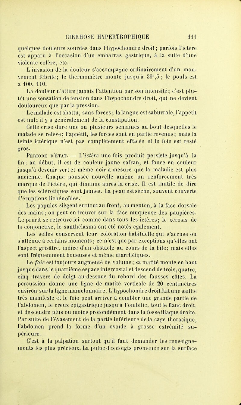 quelques douleurs sourdes dans l'hypochondre droit ; parfois l'ictère est apparu à l'occasion d'un embarras gastrique, à la suite d'une violente colère, etc. L'invasion de la douleur s'accompagne ordinairement d'un mou- vement fébrile; le thermomètre monte jusqu'à 39°,5 ; le pouls est à 100, 110. La douleur n'attire jamais l'attention par son intensité; c'est plu- tôt une sensation de tension dans l'hypochondre droit, qui ne devient douloureux que parla pression. Le malade est abattu, sans forces ; la langue est saburrale, l'appétit est nul; il y a généralement de la constipation. Cette crise dure une ou plusieurs semaines au bout desquelles le malade se relève; l'appétit, les forces sont en partie revenus; mais la teinte ictérique n'est pas complètement effacée et le foie est resté gros. Période d'état. — L'ictère une fois produit persiste jusqu'à la fin; au début, il est de couleur jaune safran, et fonce en couleur jusqu'à devenir vert et même noir à mesure que la maladie est plus ancienne. Chaque poussée nouvelle amène un renforcement très marqué de l'ictère, qui diminue après la crise. Il est inutile de dire que les sclérotiques sont jaunes. La peau est sèche, souvent couverte d'éruptions lichénoïdes. Les papules siègent surtout au front, au menton, à la face dorsale des mains; on peut en trouver sur la face muqueuse des paupières. Le prurit se retrouve ici comme dans tous les ictères; le xérosis de la conjonctive, le xanthélasma ont été notés également. Les selles conservent leur coloration habituelle qui s'accuse ou s'atténue à certains moments ; ce n'est que par exceptions qu'elles ont l'aspect grisâtre, indice d'un obstacle au cours de la bile; mais elles sont fréquemment boueuses et même diarrhéiques. Le foie est toujours augmenté de volume; sa matité monte en haut jusque dans le quatrième espace intercostal et descend de trois, quatre, cinq travers de doigt au-dessous du rebord des fausses côtes. La percussion donne une ligne de matité verticale de 20 centimètres environ sur la ligne mamelonnaire. L'hypochondre droit fait une saillie très manifeste et le foie peut arriver à combler une grande partie de l'abdomen, le creux épigastrique jusqu'à l'ombilic, tout le flanc droit, et descendre plus ou moins profondément dans la fosse iliaque droite. Par suite de l'évasement de la partie inférieure delà cage thoracique, l'abdomen prend la forme d'un ovoïde à grosse extrémité su- périeure. C'est à la palpation surtout qu'il faut demander les renseigne- ments les plus précieux. La pulpe des doigts promenée sur la surface