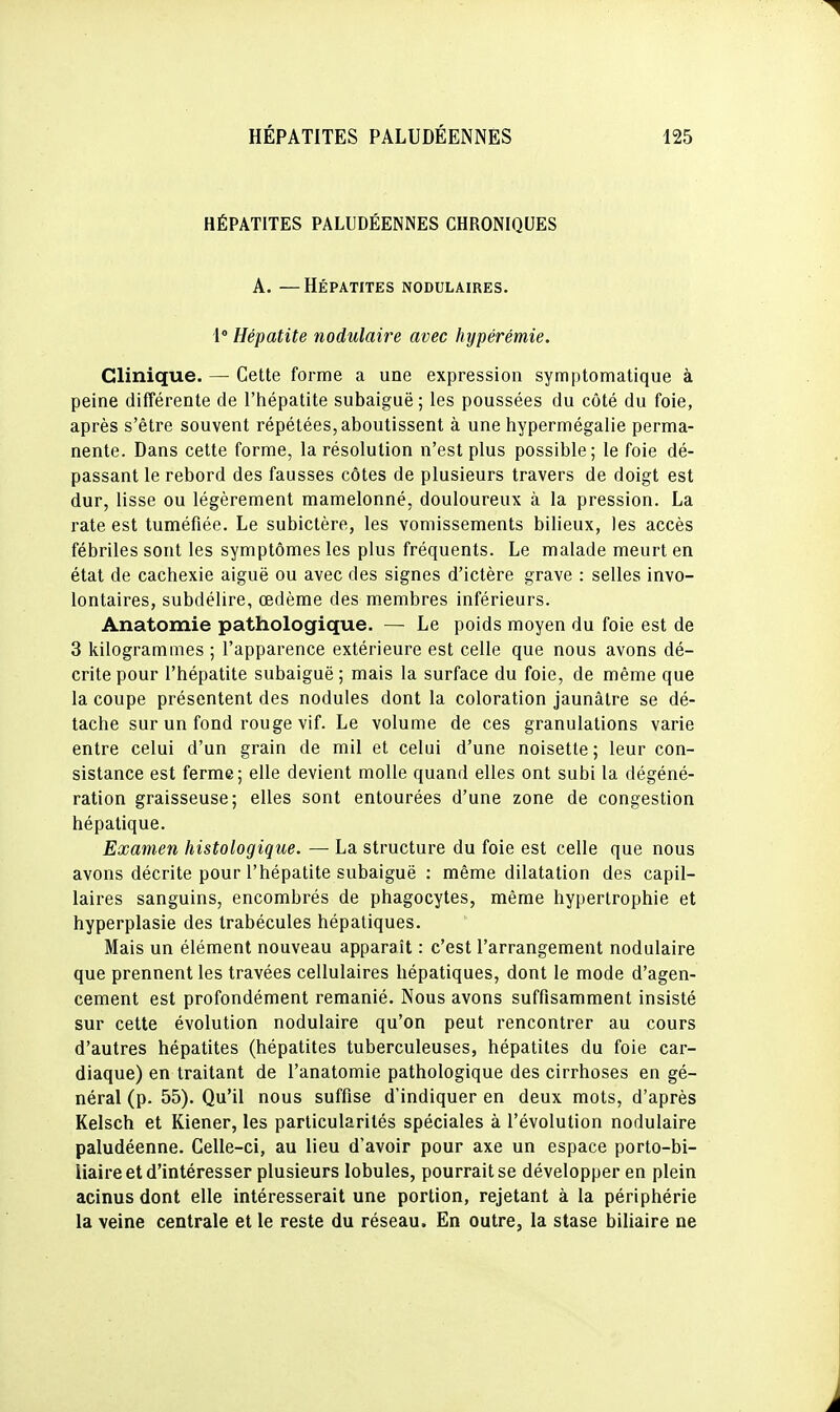 HÉPATITES PALUDÉENNES CHRONIQUES A. —Hépatites nodulaires. 1° Hépatite nodulaire avec hypérémie. Clinique. — Cette forme a une expression symptomatique à peine différente de l'hépatite subaiguë ; les poussées du côté du foie, après s'être souvent répétées, aboutissent à une hypermégalie perma- nente. Dans cette forme, la résolution n'est plus possible; le foie dé- passant le rebord des fausses côtes de plusieurs travers de doigt est dur, lisse ou légèrement mamelonné, douloureux à la pression. La rate est tuméfiée. Le subictère, les vomissements bilieux, les accès fébriles sont les symptômes les plus fréquents. Le malade meurt en état de cachexie aiguë ou avec des signes d'ictère grave : selles invo- lontaires, subdélire, œdème des membres inférieurs. Anatomie pathologique. — Le poids moyen du foie est de 3 kilogrammes ; l'apparence extérieure est celle que nous avons dé- crite pour l'hépatite subaiguë ; mais la surface du foie, de même que la coupe présentent des nodules dont la coloration jaunâtre se dé- tache sur un fond rouge vif. Le volume de ces granulations varie entre celui d'un grain de mil et celui d'une noisette ; leur con- sistance est ferme; elle devient molle quand elles ont subi la dégéné- ration graisseuse; elles sont entourées d'une zone de congestion hépatique. Examen histologique. — La structure du foie est celle que nous avons décrite pour l'hépatite subaiguë : même dilatation des capil- laires sanguins, encombrés de phagocytes, même hypertrophie et hyperplasie des trabécules hépatiques. Mais un élément nouveau apparaît : c'est l'arrangement nodulaire que prennent les travées cellulaires hépatiques, dont le mode d'agen- cement est profondément remanié. Nous avons suffisamment insisté sur cette évolution nodulaire qu'on peut rencontrer au cours d'autres hépatites (hépatites tuberculeuses, hépatites du foie car- diaque) en traitant de l'anatomie pathologique des cirrhoses en gé- néral (p. 55). Qu'il nous suffise d'indiquer en deux mots, d'après Kelsch et Kiener, les particularités spéciales à l'évolution nodulaire paludéenne. Celle-ci, au lieu d'avoir pour axe un espace porto-bi- liaire et d'intéresser plusieurs lobules, pourrait se développer en plein acinus dont elle intéresserait une portion, rejetant à la périphérie la veine centrale et le reste du réseau. En outre, la stase biliaire ne