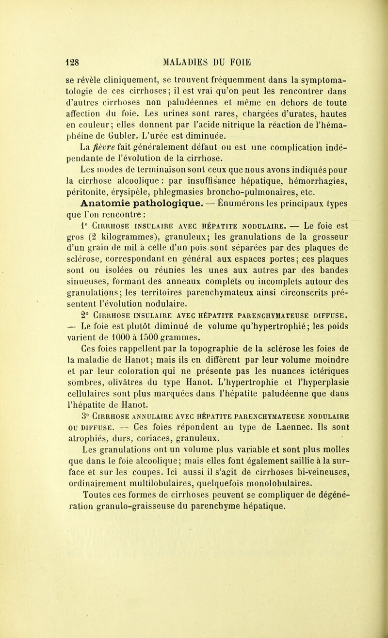 se révèle cliniquement, se trouvent fréquemment dans la symptoma- tologie de ces cirrhoses; il est vrai qu'on peut les rencontrer dans d'autres cirrhoses non paludéennes et même en dehors de toute affection du foie. Les urines sont rares, chargées d'urates, hautes en couleur; elles donnent par l'acide nitrique la réaction de l'héma- phéine de Gubler. L'urée est diminuée. La fièvre fait généralement défaut ou est une complication indé- pendante de l'évolution de la cirrhose. Les modes de terminaison sont ceux que nous avons indiqués pour la cirrhose alcoolique : par insuffisance hépatique, hémorrhagies, péritonite, érysipèle, phlegmasies broncho-pulmonaires, etc. Anatomie pathologique. — Énumérons les principaux types que l'on rencontre : 1° Cirrhose insulaire avec hépatite nodulaire. — Le foie est gros (2 kilogrammes), granuleux; les granulations de la grosseur d'un grain de mil à celle d'un pois sont séparées par des plaques de sclérose, correspondant en général aux espaces portes; ces plaques sont ou isolées ou réunies les unes aux autres par des bandes sinueuses, formant des anneaux complets ou incomplets autour des granulations; les territoires parenchymateux ainsi circonscrits pré- sentent l'évolution nodulaire. 2° Cirrhose insulaire avec hépatite parenchymateuse diffuse. — Le foie est plutôt diminué de volume qu'hypertrophié; les poids varient de 1000 à 1500 grammes. Ces foies rappellent par la topographie de la sclérose les foies de la maladie de Hanot; mais ils en diffèrent par leur volume moindre et par leur coloration qui ne présente pas les nuances ictériques sombres, olivâtres du type Hanot. L'hypertrophie et l'hyperplasie cellulaires sont plus marquées dans l'hépatite paludéenne que dans l'hépatite de Hanot. 3° Cirrhose annulaire avec hépatite parenchymateuse nodulaire ou DIFFUSE. — Ces foies répondent au type de Laennec. Ils sont atrophiés, durs, coriaces, granuleux. Les granulations ont un volume plus variable et sont plus molles que dans le foie alcoolique; mais elles font également saillie à la sur- face et sur les coupes. Ici aussi il s'agit de cirrhoses bi-veineuses, ordinairement multilobulaires, quelquefois monolobulaires. Toutes ces formes de cirrhoses peuvent se compliquer de dégéné- ration granulo-graisseuse du parenchyme hépatique.