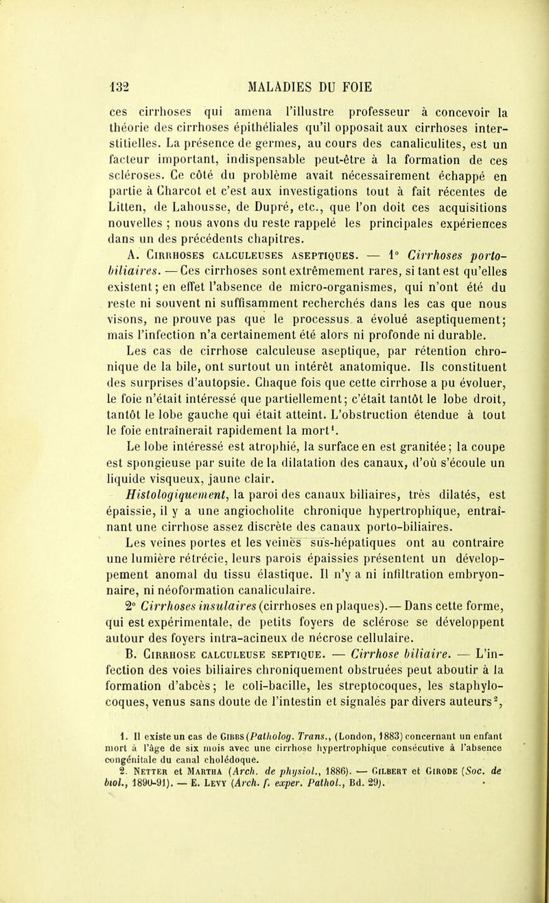 ces cirrhoses qui amena l'illustre professeur à concevoir la théorie des cirrhoses épithéliales qu'il opposait aux cirrhoses inter- stitielles. La présence de germes, au cours des canaliculites, est un facteur important, indispensable peut-être à la formation de ces scléroses. Ce côté du problème avait nécessairement échappé en partie à Charcot et c'est aux investigations tout à fait récentes de Litten, de Lahousse, de Dupré, etc., que l'on doit ces acquisitions nouvelles ; nous avons du reste rappelé les principales expériences dans un des précédents chapitres. A. Cirrhoses calculeuses aseptiques. — 1° Cirrhoses porto- biliaires. — Ces cirrhoses sont extrêmement rares, si tant est qu'elles existent ; en effet l'absence de micro-organismes, qui n'ont été du reste ni souvent ni suffisamment recherchés dans les cas que nous visons, ne prouve pas que le processus a évolué aseptiquement; mais l'infection n'a certainement été alors ni profonde ni durable. Les cas de cirrhose calculeuse aseptique, par rétention chro- nique de la bile, ont surtout un intérêt anatomique. Ils constituent des surprises d'autopsie. Chaque fois que cette cirrhose a pu évoluer, le foie n'était intéressé que partiellement; c'était tantôt le lobe droit, tantôt le lobe gauche qui était atteint. L'obstruction étendue à tout le foie entraînerait rapidement la mort*. Le lobe intéressé est atrophié, la surface en est granitée; la coupe est spongieuse par suite de la dilatation des canaux, d'où s'écoule un liquide visqueux, jaune clair. Histologiquement, la paroi des canaux biliaires, très dilatés, est épaissie, il y a une angiocholite chronique hypertrophique, entraî- nant une cirrhose assez discrète des canaux porto-biliaires. Les veines portes et les veines sus-hépatiques ont au contraire une lumière rétrécie, leurs parois épaissies présentent un dévelop- pement anomal du tissu élastique. Il n'y a ni infiltration embryon- naire, ni néoformation canaliculaire. 2° Cirrhoses insulaires (cirrhoses en plaques).— Dans cette forme, qui est expérimentale, de petits foyers de sclérose se développent autour des foyers intra-acineux de nécrose cellulaire. B, Cirrhose calculeuse septique. — Cirrhose biliaire. — L'in- fection des voies biliaires chroniquement obstruées peut aboutir à la formation d'abcès ; le coli-bacille, les streptocoques, les staphylo- coques, venus sans doute de l'intestin et signalés par divers auteurs*, 1. Il existe un cas de Gi^es {Patitolog. Trans., (London, 1883) concernant un enfant mort à l'âge de six mois avec une cirrhose hypertrophique consécutive à l'absence congénitale du canal cholédoque. 2. Netter et Martha {Arch. de physioL, 1886). — Gilbert et Girode (Soc. de biol., 1890-91). — E. Levy (Arch. f. exper. PathoL, Bd. 29).