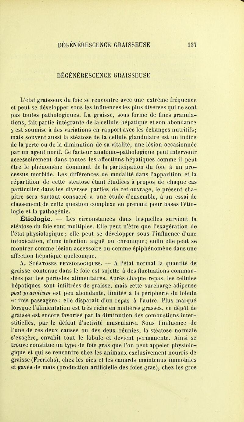 DÉGÉNÉRESCENCE GRAISSEUSE L'état graisseux du foie se rencontre avec une extrême fréquence et peut se développer sous les influences les plus diverses qui ne sont pas toutes pathologiques. La graisse, sous forme de fines granula- tions, fait partie intégrante de la cellule hépatique et son abondance y est soumise à des variations en rapport avec les échanges nutritifs; mais souvent aussi la stéatose de la cellule glandulaire est un indice de la perte ou de la diminution de sa vitalité, une lésion occasionnée par un agent nocif. Ce facteur anatomo-pathologique peut intervenir accessoirement dans toutes les affections hépatiques comme il peut être le phénomène dominant de la participation du foie à un pro- cessus morbide. Les différences de modalité dans l'apparition et la répartition de cette stéatose étant étudiées à propos de chaque cas particulier dans les diverses parties de cet ouvrage, le présent cha- pitre sera surtout consacré à une étude d'ensemble, à un essai de classement de cette question complexe en prenant pour bases l'étio- logie et la pathogénie. Étiologie. — Les circonstances dans lesquelles survient la stéatose du foie sont multiples. Elle peut n'être que l'exagération de l'état physiologique ; elle peut se développer sous l'influence d'une intoxication, d'une infection aiguë ou chronique; enfin elle peut se montrer comme lésion accessoire ou comme épiphénomène dans une affection hépatique quelconque. A. Stéatoses physiologiques. — A l'état normal la quantité de graisse contenue dans le foie est sujette à des fluctuations comman- dées par les périodes alimentaires. Après chaque repas, les cellules hépatiques sont infiltrées de graisse, mais cette surcharge adipeuse post prandium est peu abondante, limitée à la périphérie du lobule et très passagère : elle disparaît d'un repas à l'autre. Plus marqué lorsque l'alimentation est très riche en matières grasses, ce dépôt de graisse est encore favorisé par la diminution des combustions inter- stitielles, par le défaut d'activité musculaire. Sous l'influence de l'une de ces deux causes ou des deux réunies, la stéatose normale s'exagère, envahit tout le lobule et devient permanente. Ainsi se trouve constitué un type de foie gras que l'on peut appeler physiolo- gique et qui se rencontre chez les animaux exclusivement nourris de graisse (Frerichs), chez les oies et les canards maintenus immobiles et gavés de maïs (production artificielle des foies gras), chez les gros