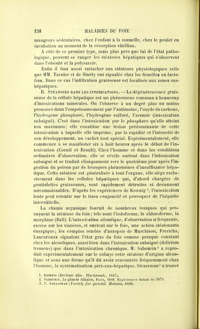 mangeurs sédentaires, chez l'enfant à la mamelle, chez le poulet en incubation au moment de la résorption vitelline. A côté de ce premier type, mais plus près que lui de l'état patho- logique, peuvent se ranger les stéatoses, hépatiques qui s'observent dans l'obésité et la polysarcie. Enfin il faut aussi rattacher aux stéatoses physiologiques celle que MM. Tarnier et de Sinéty ont signalée chez les femelles en lacta- tion.. Dans ce cas l'infiltration graisseuse est localisée aux zones sus- hépatiques. B. Stéatoses dans les intoxications. — La dégénérescence grais- seuse de la cellule hépatique est un phénomène commun à beaucoup d'intoxications minérales. On l'observe à un degré plus ou moins prononcé dans l'empoisonnement par l'antimoine, l'oxyde de carbone, l'hydrogène phosphoré, l'hydrogène sulfuré, l'arsenic (intoxication subaiguë). C'est dans l'intoxication par le phosphore qu'elle atteint son maximum; elle constitue une lésion prédominante de cette intoxication à laquelle elle imprime, par la rapidité et l'intensité de son développement, un cachet tout spécial. Expérimentalement, elle commence à se manifester six à huit heures après le début de l'in- toxication (Cornil et Brault). Chez l'homme et dans les conditions ordinaires d'observation, elle se révèle surtout dans l'intoxication subaiguë et se traduit cliniquement vers le quatrième jour après l'in- gestion du poison par de brusques phénomènes d'insuffisance hépa- tique. Cette stéatose est généralisée à tout l'organe, elle siège exclu- sivement dans les cellules hépatiques qui, d'abord chargées de gouttelettes graisseuses, sont rapidement détruites et deviennent méconnaissables. D'après les expériences de Krœnig l'intoxication lente peut retentir sur le tissu conjonctif et provoquer de l'hépatite interstitielle. La chimie organique fournit de nombreux toxiques qui pro- voquent la stéatose du foie ; tels sont l'iodoforme, le chloroforme, la morphine (Bail). L'intoxication alcoolique, d'observation si fréquente, exerce sur les viscères, el surtout sur le foie, une action stéatosante énergique; les comptes rendus d'autopsie de Murchison, Frerichs, Lancereaux signalent l'état gras du foie comme presque constant chez les alcooliques, aussi bien dans l'intoxication subaiguë (delirium tremens) que dans l'intoxication chronique. M. Sabourin - a repro- duit expérimentalement sur le cobaye cette stéatose d'origine alcoo- lique et sous une forme qu'il dit avoir rencontrée fréquemment chez l'homme, la systématisation péri-sus-hépatique. Strassmau'^ a trouvé 1. Krcenig {Berliner klin. Wochenscli., J887). ^. Sabourin, La glande biliaire, Paris, 1888. Expériences datant île 1871). 3. F. Strassman (Vtertelj. fâr rjerictUl. Medicin, 1888). '