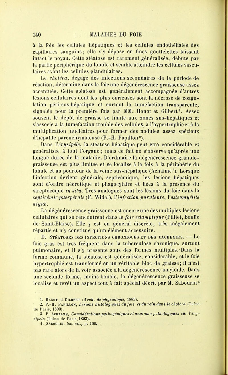 à la fois les cellules hépatiques et les cellules endothéliales des capillaires sanguins; elle s'y dépose en fines gouttelettes laissant intact le noyau. Cette sléatose est rarement généralisée, débute par la partie j)ériphérique du lobule et semble atteindre les cellules vascu- laires avant les cellules glandulaires. Le choléra, dégagé des infections secondaires de la période de réaction, détermine dans le foie une dégénérescence graisseuse assez accentuée. Cette stéatose est généralement accompagnée d'autres lésions cellulaires dont les plus curieuses sont la nécrose de coagu- lation péri-sus-hépatique et surtout la tuméfaction transparente, signalée pour la première fois par MM. Hanot et Gilbert*. Assez souvent le dépôt de graisse se limite aux zones sus-hépatiques et s'associe à la tuméfaction trouble des cellules, à l'hypertrophie et à la multiplication nucléaires pour former des nodules assez spéciaux d'hépatite parenchymateuse (P.-H. Papillon^). Dans Vérysipèle, la stéatose hépatique peut être considérable et généralisée à tout l'organe ; mais ce fait ne s'observe qu'après une longue durée de la maladie. D'ordinaire la dégénérescence granulo- graisseuse est plus limitée et se localise à la fois à la périphérie du lobule et au pourtour de la veine sus-hépatique (Achalme^). Lorsque l'infection devient générale, septicémique, les lésions hépatiques sont d'ordre nécrotique et phagocytaire et Uées à la présence du streptocoque in situ. Très analogues sont les lésions du foie dans la septicémie puerpérale (F. Widal), Vinfection purulente, ïostéomyéiite aiguë. La dégénérescence graisseuse est encore une des multiples lésions cellulaires qui se rencontrent dans le foie éclamptique (Pilliet, Bouffe de Saint-Biaise). Elle y est en général discrète, très inégalement répartie et n'y constitue qu'un élément accessoire. D. Stéatoses des infections chroniques et des cachexies. — Le foie gras est très fréquent dans la tuberculose chronique, surtout pulmonaire, et il s'y présente sous des formes multiples. Dans la forme commune, la stéatose est généralisée, considérable, et le foie hypertrophié est transformé en un véritable bloc de graisse; il n'est pas rare alors de la voir associée à la dégénérescence amyloïde. Dans une seconde forme, moins banale, la dégénérescence graisseuse se localise et revêt un aspect tout à fait spécial décrit par M. Sabourin^ 1. Hanot et Gilbert {Arch. de physiologie, 1885). 2. P.-H. Papillon, Lésions histologiques du foie et du rein dans le choléra (Thèse de Paris, 1893). 3. P. AcHALME, Considérations pathogéniques et anatomo-pathologiques sur l'énj- sipele (Thèse de Paris, 1893). 4. Saboukin, loc. cil., p. 108,