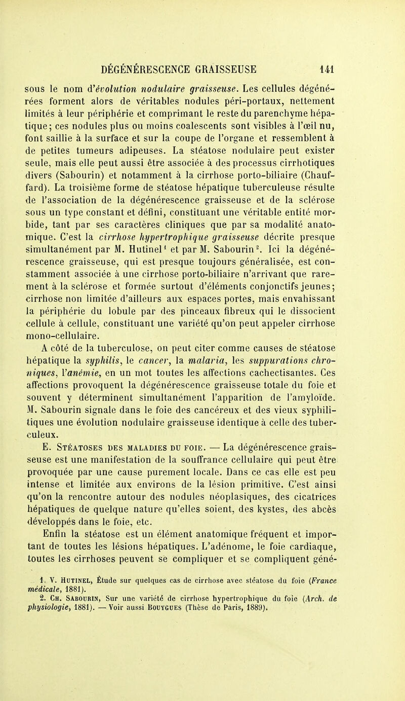 sous le nom d'évolution nodulaire graisseuse. Les cellules dégéné- rées forment alors de véritables nodules péri-portaux, nettement limités à leur périphérie et comprimant le reste du parenchyme hépa- tique; ces nodules plus ou moins coalescents sont visibles à l'œil nu, font saillie à la surface et sur la coupe de l'organe et ressemblent à de petites tumeurs adipeuses. La stéatose nodulaire peut exister seule, mais elle peut aussi être associée à des processus cirrhotiques divers (Sabourin) et notamment à la cirrhose porto-biliaire (Chauf- fard). La troisième forme de stéatose hépatique tuberculeuse résulte de l'association de la dégénérescence graisseuse et de la sclérose sous un type constant et défini, constituant une véritable entité mor- bide, tant par ses caractères cliniques que par sa modalité anato- mique. C'est la cirrhose hypertrophique graisseuse décrite presque simultanément par M. Hutinel* et par M. Sabourin '^. Ici la dégéné- rescence graisseuse, qui est presque toujours généralisée, est con- stamment associée à une cirrhose porto-biliaire n'arrivant que rare- ment à la sclérose et formée surtout d'éléments conjonctifs jeunes; cirrhose non limitée d'ailleurs aux espaces portes, mais envahissant la périphérie du lobule par des pinceaux fibreux qui le dissocient cellule à cellule, constituant une variété qu'on peut appeler cirrhose mono-cellulaire. A côté de la tuberculose, on peut citer comme causes de stéatose hépatique la syphilis, le cancer, la malaria, les suppurations chro- niques, l'anémie, en un mot toutes les affections cachectisantes. Ces affections provoquent la dégénérescence graisseuse totale du foie et souvent y déterminent simultanément l'apparition de l'amyloïde. M. Sabourin signale dans le foie des cancéreux et des vieux syphili- tiques une évolution nodulaire graisseuse identique à celle des tuber- culeux. E. Stéatoses des maladies du foie. — La dégénérescence grais- seuse est une manifestation de la souffrance cellulaire qui peut être provoquée par une cause purement locale. Dans ce cas elle est peu intense et limitée aux environs de la lésion primitive. C'est ainsi qu'on la rencontre autour des nodules néoplasiques, des cicatrices hépatiques de quelque nature qu'elles soient, des kystes, des abcès développés dans le foie, etc. Enfin la stéatose est un élément anatomique fréquent et impor- tant de toutes les lésions hépatiques. L'adénome, le foie cardiaque, toutes les cirrhoses peuvent se compliquer et se compliquent géné- 1. V. HuTiNEL, Étude sur quelques cas de cirrhose avec stéatose du foie (France médicale, 1881). 2. Ch. Sabourin, Sur une variété de cirrhose hypertrophique du foie (Arch. de physiologie, 1881). — Voir aussi Bouygues (Thèse de Paris, 1889).