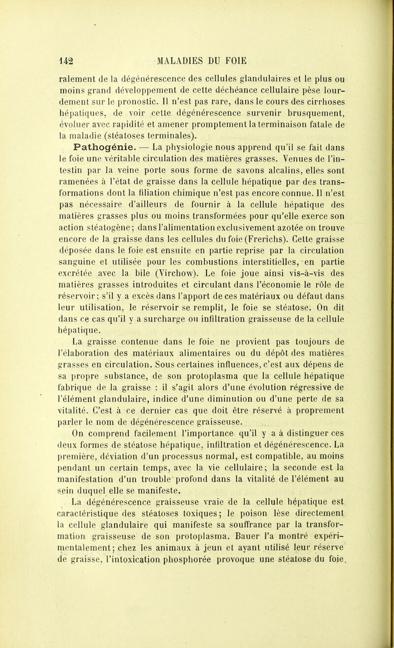 ralement de la dégénérescence des cellules glandulaires et le plus ou moins grand développement de cette déchéance cellulaire pèse lour- dement sur le pronostic. Il n'est pas rare, dans le cours des cirrhoses hépatiques, de voir cette dégénérescence survenir brusquement, évoluer avec rapidité et amener promptement la terminaison fatale de la maladie (stéatoses terminales). Pathogénie. — La physiologie nous apprend qu'il se fait dans le foie une véritable circulation des matières grasses. Venues de l'in- testin par la veine porte sous forme de savons alcalins, elles sont ramenées à l'état de graisse dans la cellule hépatique par des trans- formations dont la filiation chimique n'est pas encore connue. Il n'est pas nécessaire d'ailleurs de fournir à la cellule hépatique des matières grasses plus ou moins transformées pour qu'elle exerce son action stéatogène; dans l'alimentation exclusivement azotée on trouve encore de la graisse dans les cellules du foie (Frerichs). Celte graisse déposée dans le foie est ensuite en partie reprise par la circulation sanguine et utilisée pour les combustions interstitielles, en partie excrétée avec la bile (Virchow). Le foie joue ainsi vis-à-vis des matières grasses introduites et circulant dans l'économie le rôle de réservoir; s'il y a excès dans l'apport de ces matériaux ou défaut dans leur utilisation, le réservoir se remplit, le foie se stéatose. On dit dans ce cas qu'il y a surcharge ou infiltration graisseuse de la cellule hépatique. La graisse contenue dans le foie ne provient pas toujours de l'élaboration des matériaux alimentaires ou du dépôt des matières grasses en circulation. Sous certaines influences, c'est aux dépens de sa propre substance, de son protoplasma que la cellule hépatique fabHque de la graisse : il s'agit alors d'une évolution régressive de l'élément glandulaire, indice d'une diminution ou d'une perte de sa vitalité. C'est à ce dernier cas que doit être réservé à proprement parler le nom de dégénérescence graisseuse. On comprend facilement l'importance qu'il y a à distinguer ces deux formes de stéatose hépatique, infiltration et dégénérescence. La première, déviation d'un processus normal, est compatible, au moins pendant un certain temps, avec la vie cellulaire; la seconde est la manifestation d'un trouble profond dans la vitalité de l'élément au sein duquel elle se manifeste. La dégénérescence graisseuse vraie de la cellule hépatique est caractéristique des stéatoses toxiques; le poison lèse directement la cellule glandulaire qui manifeste sa souffrance par la transfor- mation graisseuse de son protoplasma. Bauer l'a montré expéri- mentalement; chez les animaux à jeun et ayant utilisé leur réserve de graisse, l'intoxication phosphorée provoque une stéatose du foie,