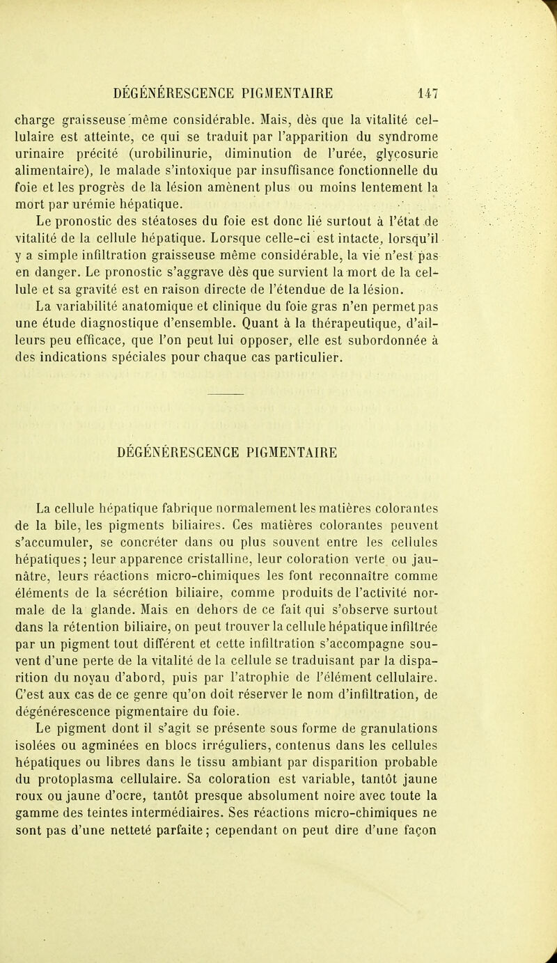 charge graisseuse'même considérable. Mais, dès que la vitalité cel- lulaire est atteinte, ce qui se traduit par l'apparition du syndrome urinaire précité (urobilinurie, diminution de l'urée, glycosurie alimentaire), le malade s'intoxique par insuffisance fonctionnelle du foie et les progrès de la lésion amènent plus ou moins lentement la mort par urémie hépatique. Le pronostic des stéatoses du foie est donc lié surtout à l'état de vitalité de la cellule hépatique. Lorsque celle-ci est intacte, lorsqu'il y a simple infiltration graisseuse même considérable, la vie n'est pas en danger. Le pronostic s'aggrave dès que survient la mort de la cel- lule et sa gravité est en raison directe de l'étendue de la lésion. La variabilité anatomique et clinique du foie gras n'en permet pas une étude diagnostique d'ensemble. Quant à la thérapeutique, d'ail- leurs peu efficace, que l'on peut lui opposer, elle est subordonnée à des indications spéciales pour chaque cas particulier. DÉGÉNÉRESCENCE PIGMENTAIRE La cellule hépatique fabrique normalement les matières colorantes de la bile, les pigments biliaires. Ces matières colorantes peuvent s'accumuler, se concréter dans ou plus souvent entre les cellules hépatiques; leur apparence cristalline, leur coloration verte ou jau- nâtre, leurs réactions micro-chimiques les font reconnaître comme éléments de la sécrétion biliaire, comme produits de l'activité nor- male de la glande. Mais en dehors de ce fait qui s'observe surtout dans la rétention biliaire, on peut trouver la cellule hépatique infiltrée par un pigment tout différent et cette infiltration s'accompagne sou- vent d'une perte de la vitalité de la cellule se traduisant par la dispa- rition du noyau d'abord, puis par l'atrophie de l'élément cellulaire. C'est aux cas de ce genre qu'on doit réserver le nom d'infiltration, de dégénérescence pigmentaire du foie. Le pigment dont il s'agit se présente sous forme de granulations isolées ou agminées en blocs irréguliers, contenus dans les cellules hépatiques ou libres dans le tissu ambiant par disparition probable du protoplasma cellulaire. Sa coloration est variable, tantôt jaune roux ou jaune d'ocre, tantôt presque absolument noire avec toute la gamme des teintes intermédiaires. Ses réactions micro-chimiques ne sont pas d'une netteté parfaite ; cependant on peut dire d'une façon