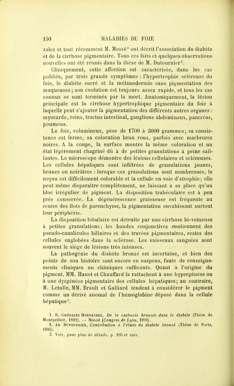 zalez et tout récemment M. Mossé* ont décrit l'association du diabète et de la cirrhose pigmentaire. Tous ces faits et quelques observations nouvelles ont été réunis dans la thèse de M. Dutournier-. Cliniquement, cette affection est caractérisée, dans les cas publiés, par trois grands symptômes : l'hypertrophie scléreuse du foie, le diabète sucré et la mélanodermie sans pigmentation des muqueuses; son évolution est toujours assez rapide, et tous les cas connus se sont terminés par la mort. Anatomiquement, la lésion principale est la cirrhose hypertrophique pigmentaire du foie à laquelle peut s'ajouter la pigmentation des différents autres organes : myocarde, reins, tractus intestinal, ganglions abdominaux, pancréas, poumons. Le foie, volumineux, pèse de 1700 à 3000 grammes; sa consis- tance est ferme, sa coloration brun roux, parfois avec marbrures noires. A la coupe, la surface montre la même coloration et un état légèrement chagriné dû à de petites granulations à peine sail- lantes. Le microscope démontre des lésions cellulaires et scléreuses. Les cellules hépatiques sont infiltrées de granulations jaunes, brunes ou noirâtres : lorsque ces granulations sont nombreuses, le noyau est difficilement colorable et la cellule en voie d'atrophie; elle peut même disparaître complètement, ne laissant à sa place qu'un bloc irrégulier de pigment. La disposition trabéculaire est à peu près conservée. La dégénérescence graisseuse est fréquente au centre des îlots de parenchyme, la pigmentation envahissant surtout leur périphérie. La disposition lobulaire est détruite par une cirrhose bi-veineuse à petites granulations; les bandes conjonctives contiennent des pseudo-canalicules biliaires et des travées pigmentaires, restes des cellules englobées dans la sclérose. Les vaisseaux sanguins sont souvent le siège de lésions très intenses. La pathogénie du diabète bronzé est incertaine, et bien des points de son histoire sont encore en suspens, faute de renseigne- ments cliniques ou chimiques suffisants. Quant à l'origine du pigment, MM. Hanot et Chauffard la rattachent à une hypergénèse ou à une dysgénèse pigmentaire des cellules hépatiques; au contraire, M. Letulle, MM. Brault et Gaillard tendent à considérer le pigment comme un dérivé anomal de l'hémoglobine déposé dans la cellule hépatique^. 1. R. Gonzalez Hernandez, De la cachexie bronzée dans le diabète (Thèse de Montpellier, 189'2). — MossÉ {Congrès de Lijon, 189i). 2. Ad. Dutournier, Coniribuiion à l'élude du diabéle bronzé (Thèse de Paris, 1895). 3. Voir, pour plus de détails, p. 105 et suiv.