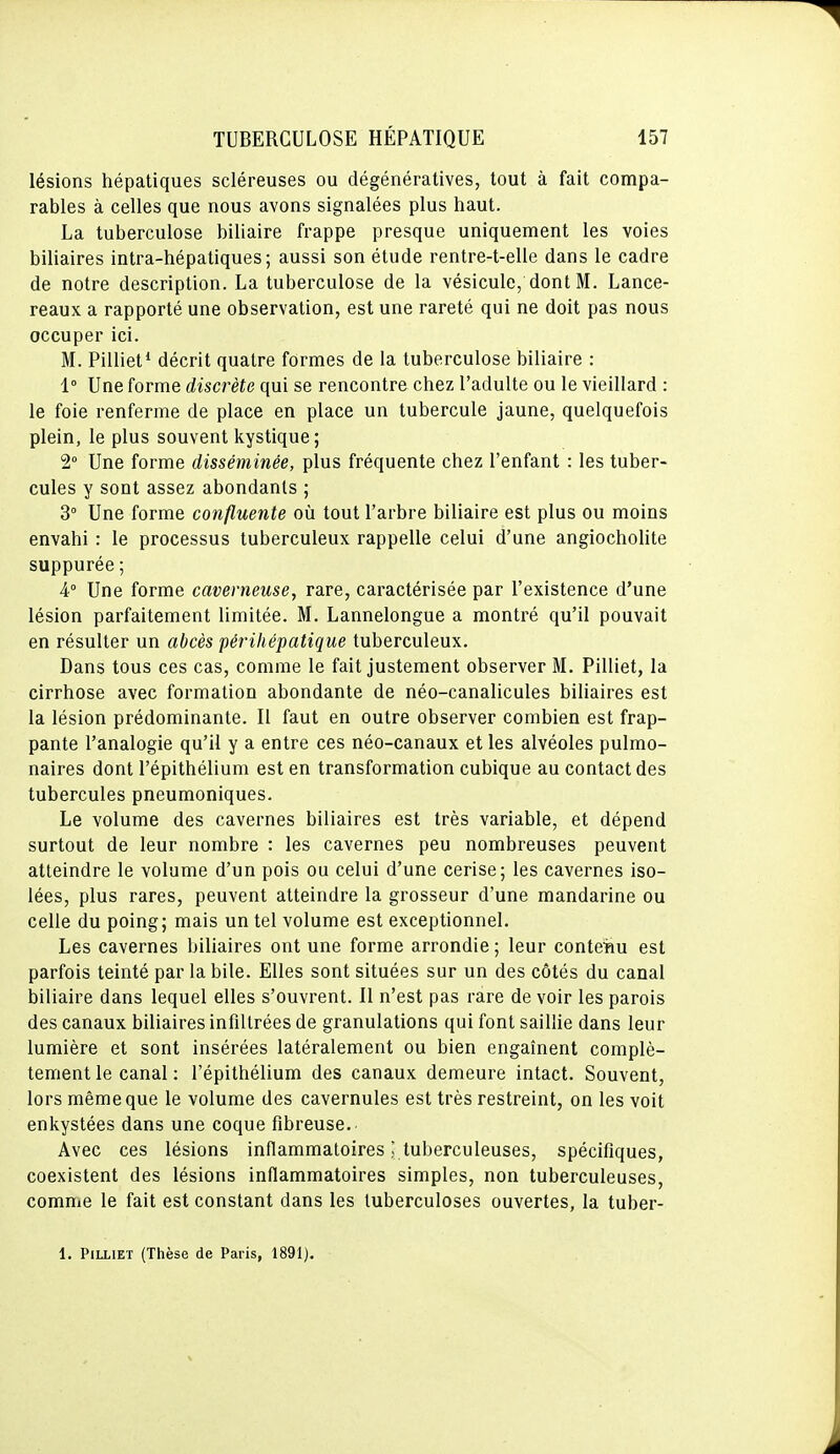 lésions hépatiques scléreuses ou dégénératives, tout à fait compa- rables à celles que nous avons signalées plus haut. La tuberculose biliaire frappe presque uniquement les voies biliaires intra-hépatiques; aussi son étude rentre-t-elle dans le cadre de notre description. La tuberculose de la vésicule, dont M. Lance- reaux a rapporté une observation, est une rareté qui ne doit pas nous occuper ici. M. Pilliet* décrit quatre formes de la tuberculose biliaire : 1° Une forme discrète qui se rencontre chez l'adulte ou le vieillard : le foie renferme de place en place un tubercule jaune, quelquefois plein, le plus souvent kystique ; 2° Une forme disséminée, plus fréquente chez l'enfant : les tuber- cules y sont assez abondants ; 3° Une forme confluente où tout l'arbre biliaire est plus ou moins envahi : le processus tuberculeux rappelle celui d'une angiocholite suppurée; 4° Une forme caverneuse, rare, caractérisée par l'existence d'une lésion parfaitement limitée. M. Lannelongue a montré qu'il pouvait en résulter un abcès périliépatique tuberculeux. Dans tous ces cas, comme le fait justement observer M. Pilliet, la cirrhose avec formation abondante de néo-canalicules biliaires est la lésion prédominante. Il faut en outre observer combien est frap- pante l'analogie qu'il y a entre ces néo-canaux et les alvéoles pulmo- naires dont l'épithélium est en transformation cubique au contact des tubercules pneumoniques. Le volume des cavernes biliaires est très variable, et dépend surtout de leur nombre : les cavernes peu nombreuses peuvent atteindre le volume d'un pois ou celui d'une cerise; les cavernes iso- lées, plus rares, peuvent atteindre la grosseur d'une mandarine ou celle du poing; mais un tel volume est exceptionnel. Les cavernes biliaires ont une forme arrondie ; leur conte'hu est parfois teinté par la bile. Elles sont situées sur un des côtés du canal biliaire dans lequel elles s'ouvrent. Il n'est pas rare de voir les parois des canaux biliaires infiltrées de granulations qui font saillie dans leur lumière et sont insérées latéralement ou bien engaînent complè- tement le canal : l'épithélium des canaux demeure intact. Souvent, lors même que le volume des cavernules est très restreint, on les voit enkystées dans une coque fibreuse. Avec ces lésions inflammatoires ; tuberculeuses, spécifiques, coexistent des lésions inflammatoires simples, non tuberculeuses, comme le fait est constant dans les tuberculoses ouvertes, la tuber- 1. Pilliet (Thèse de Paris, 1891).