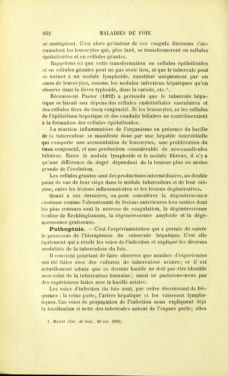 se multiplient. C'est alors qu'autour de ces coagula fibrineux s'ac- cumulent les leucocytes qui, plus tard, se transformeront en cellules épitliélioïdes et en cellules géantes. Rappelons ici que cette transformation en cellules épithélioïdes et en cellules géantes peut ne pas avoir lieu, et que le tubercule peut se borner à un nodule lymphoïde, constitué uniquement par un amas de leucocytes, comme les nodules infectieux hépatiques qu'on observe dans la fièvre typhoïde, dans la variole, etc.'. Récemment Pastor (1892) a prétendu que le tubercule hépa- tique se faisait aux dépens des cellules .endothéliales vasculaires et des cellules fixes du tissu conjonctif. Ni les leucocytes, ni les cellules de l'épilhélium hépatique et des conduits biliaires ne contribueraient à la formation des cellules épilhélioïdes. La réaction inflammatoire de l'organisme en présence du bacille de la tuberculose se manifeste donc par une hépatite interstitielle qui comporte une accumulation de leucocytes, une prolifération du tissu conjonctif, et une production considérable de néo-canalicules biliaires. Entre le nodule lymphoïde et le nodule fibreux, il n'y a qu'une difîérence de degré dépendant de la lenteur plus ou moins grande de l'évolution. Les cellules géantes sont des productions intermédiaires, au double point de vue de leur siège dans le nodule tuberculeux et de leur ori- gine, entre les lésions inflammatoires et les lésions dégénératives. Quant à ces dernières, on peut considérer la dégénérescence caséeuse comme l'aboutissant de lésions antérieures très variées dont les plus connues sont la nécrose de coagulation, la dégénérescence hyaline de Recklinghausen, la dégénérescence amyloïde et la dégé-^ nerescence graisseuse. Pathogénie. — C'est l'expérimentation qui a permis de suivre le processus de l'hisiogénèse du tubercule hépatique. C'est elle également qui a révélé les voies de l'infection et expliqué les diverses modalités de la tuberculose du foie. Il convient pourtant de faire observer que nombre d'expériences ont été faites avec des cultures de tuberculose aviaire; or il est actuellement admis que ce dernier bacille ne doit pas être identifié avec celui de la tuberculose humaine; aussi ne parlerons-nous pas des expériences faites avec le bacille aviaire. Les voies d'infection du foie sont, par ordre décroissant de fré- quence : la veine porte, l'artère hépatique et les vaisseaux lympha- tiques. Ces voies de propagation de l'infection nous expliquent déjà la localisation si nette des tubercules autour de l'espace porte; elles 1. Hanot (Soc. de bioL, 28 oct. 1893).