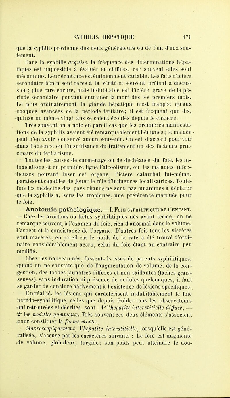 ■que la syphilis provienne des deux générateurs ou de l'un d'eux seu- îlement. Dans la syphilis acquise, la fréquence des déterminations hépa- tiques est impossible à évaluer en chiffres, car souvent elles sont iméconnues. Leur échéance est éminemment variable. Les faits d'ictère secondaire bénin sont rares à la vérité et souvent prêtent à discus- sion; plus rare encore, mais indubitable est l'ictère grave de la pé- .riode secondaire pouvant entraîner la mort dès les premiers mois. Le plus ordinairement la glande hépatique n'est frappée qu'aux époques avancées de la période tertiaire; il est fréquent que dix, ■ quinze ou même vingt ans se soient écoulés depuis le chancre. Très souvent on a noté en pareil cas que les premières manifesta- .lions de la syphilis avaient été remarquablement bénignes ; le malade peut n'en avoir conservé aucun souvenir. On est d'accord pourvoir ■dans l'absence ou l'insuffisance du traitement un des facteurs prin- cipaux du tertiarisme. Toutes les causes de surmenage ou de déchéance du foie, les in- toxications et en première ligne l'alcoolisme, ou les maladies infec- ïtieuses pouvant léser cet organe, l'ictère catarrhal lui-même, paraissent capables de jouer le rôle d'influences localisatrices. Toute- fois les médecins des pays chauds ne sont pas unanimes à déclarer que la syphilis a, sous les tropiques, une préférence marquée pour -le foie. Anatomie pathologique.—I.Foie syphilitique de l'enfant. — Chez les avortons ou fœtus syphilitiques nés avant terme, on ne remarque souvent, à l'examen du foie, rien d'anormal dans le volume, 'l'aspect et la consistance de l'organe. D'autres fois tous les viscères sont macérés; en pareil cas le poids de la rate a été trouvé d'ordi- naire considérablement accru, celui du foie étant au contraire peu modifié. Chez les nouveau-nés, fussent-ils issus de parents syphilitiques, ■ quand on ne constate que de l'augmentation de volume, de la con- .gestion, des taches jaunâtres diffuses et non saillantes (taches grais- seuses), sans induration ni présence de nodules quelconques, il faut se garder de conclure hâtivement à l'existence de lésions spécifiques. En réalité, les lésions qui caractérisent indubitablement le foie hérédo-syphilitique, celles que depuis Gubler tous les observateurs ■ ont retrouvées et décrites, sont : 1° l'hépatite interstitielle diffuse, — 2° les nodules gommeux. Très souvent ces deux éléments s'associent pour constituer la forme mixte. Macroscopiquement, Vhépatite interstitielle, lorsqu'elle est géné- ralisée, s'accuse par les caractères suivants : Le foie est augmenté ■de volume, globuleux, turgide; son poids peut atteindre le dou-