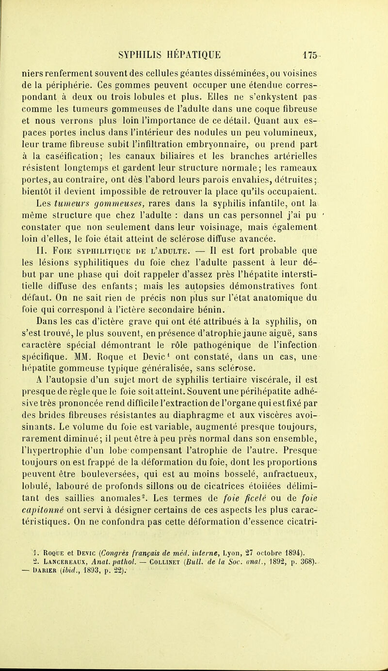 niers renferment souvent des cellules géantes disséminées, ou voisines de la périphérie. Ces gommes peuvent occuper une étendue corres- pondant à deux ou trois lobules et plus. Elles ne s'enkystent pas comme les tumeurs gommeuses de l'adulte dans une coque fibreuse et nous verrons plus loin l'importance de ce détail. Quant aux es- paces portes inclus dans l'intérieur des nodules un peu volumineux, leur trame fibreuse subit l'infiltration embryonnaire, ou prend part à la caséification ; les canaux biliaires et les branches artérielles résistent longtemps et gardent leur structure normale; les rameaux portes, au contraire, ont dès l'abord leurs parois envahies, détruites;, bientôt il devient impossible de retrouver la place qu'ils occupaient. Les tumeurs gommeuses, rares dans la syphilis infantile, ont la même structure que chez l'adulte : dans un cas personnel j'ai pu constater que non seulement dans leur voisinage, mais également loin d'elles, le foie était atteint de sclérose diffuse avancée. II. Foie syphilitique de l'adulte. — Il est fort probable que les lésions syphilitiques du foie chez l'adulte passent à leur dé- but par une phase qui doit rappeler d'assez près l'hépatite intersti- tielle diffuse des enfants; mais les autopsies démonstratives font défaut. On ne sait rien de précis non plus sur l'état anatomique du foie qui correspond à l'ictère secondaire bénin. Dans les cas d'ictère grave qui ont été attribués à la syphilis, on s'est trouvé, le plus souvent, en présence d'atrophie jaune aiguë, sans caractère spécial démontrant le rôle pathogénique de l'infection spécifique. MM. Roque et Devic* ont constaté, dans un cas, une hépatite gommeuse typique généralisée, sans sclérose. A l'autopsie d'un sujet mort de syphilis tertiaire viscérale, il est presque de règle que le foie soit atteint. Souvent une périhépatite adhé- si ve très prononcée rend difficile l'extraction de l'organe qui est fixé par des brides fibreuses résistantes au diaphragme et aux viscères avoi- sinants. Le volume du foie est variable, augmenté presque toujours, rarement diminué ; il peut être à peu près normal dans son ensemble, l'hypertrophie d'un lobe compensant l'atrophie de l'autre. Presque toujours on est frappé de la déformation du foie, dont les proportions peuvent être bouleversées, qui est au moins bosselé, anfractueux, lobulé, labouré de profonds sillons ou de cicatrices étoiiées délimi- tant des saillies anomales^. Les termes de foie ficelé ou de foie capitonné ont servi à désigner certains de ces aspects les plus carac- téristiques. On ne confondra pas cette déformation d'essence cicatri- ]. Roque et Devic {Congrès français de méd. interne, Lyon, 27 octobre 1894). ti. Lancereaux, Anat. pathol. — Collinet (Bull, de la Soc. anal., 1892, p. 368). — Oarier (ibid., 1893, p. 22).