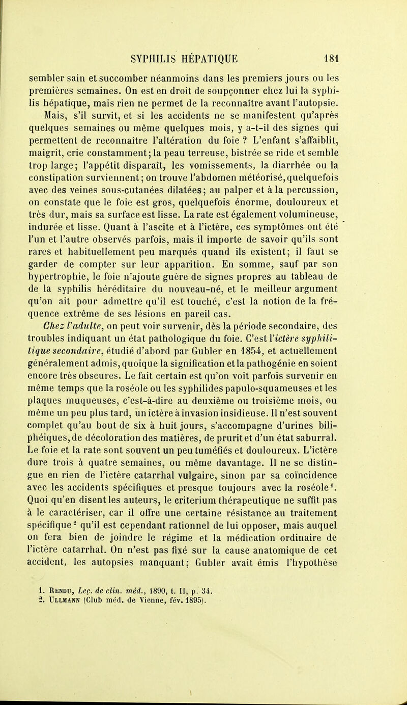 sembler sain et succomber néanmoins dans les premiers jours ou les premières semaines. On est en droit de soupçonner chez lui la syphi- lis hépatique, mais rien ne permet de la reconnaître avant l'autopsie. Mais, s'il survit, et si les accidents ne se manifestent qu'après quelques semaines ou même quelques mois, y a-t-il des signes qui permettent de reconnaître l'altération du foie ? L'enfant s'affaiblit, maigrit, crie constamment ; la peau terreuse, bistrée se ride et semble trop large; l'appétit disparaît, les vomissements, la diarrhée ou la constipation surviennent ; on trouve l'abdomen météorisé, quelquefois avec des veines sous-cutanées dilatées; au palper et à la percussion, on constate que le foie est gros, quelquefois énorme, douloureux et très dur, mais sa surface est lisse. La rate est également volumineuse, indurée et lisse. Quant à l'ascite et à l'ictère, ces symptômes ont été l'un et l'autre observés parfois, mais il importe de savoir qu'ils sont rares et habituellement peu marqués quand ils existent; il faut se garder de compter sur leur apparition. En somme, sauf par son hypertrophie, le foie n'ajoute guère de signes propres au tableau de de la syphilis héréditaire du nouveau-né, et le meilleur argument qu'on ait pour admettre qu'il est touché, c'est la notion de la fré- quence extrême de ses lésions en pareil cas. Chez l'adulte, on peut voir survenir, dès la période secondaire, des troubles indiquant un état pathologique du foie. C'est Vidère syphili- tique secondaire, étudié d'abord par Gubler en 1854, et actuellement généralement admis, quoique la signification et la pathogénie en soient encore très obscures. Le fait certain est qu'on voit parfois survenir en même temps que la roséole ou les syphilides papulo-squameuses et les plaques muqueuses, c'est-à-dire au deuxième ou troisième mois, ou même un peu plus tard, un ictère à invasion insidieuse. Il n'est souvent complet qu'au bout de six à huit jours, s'accompagne d'urines bili- phéiques, de décoloration des matières, de prurit et d'un état saburral. Le foie et la rate sont souvent un peu tuméfiés et douloureux. L'ictère dure trois à quatre semaines, ou même davantage. Il ne se distin- gue en rien de l'ictère catarrhal vulgaire, sinon par sa coïncidence avec les accidents spécifiques et presque toujours avec la roséole*. Quoi qu'en disent les auteurs, le critérium thérapeutique ne suffit pas à le caractériser, car il offre une certaine résistance au traitement spécifique^ qu'il est cependant rationnel de lui opposer, mais auquel on fera bien de joindre le régime et la médication ordinaire de l'ictère catarrhal. On n'est pas fixé sur la cause anatomique de cet accident, les autopsies manquant; Gubler avait émis l'hypothèse 1. Rendu, Leç. de clin, méd., 1890, t. Il, p. 34. 2. Ullmann (Club méd. de Vienne, fév. 1895).