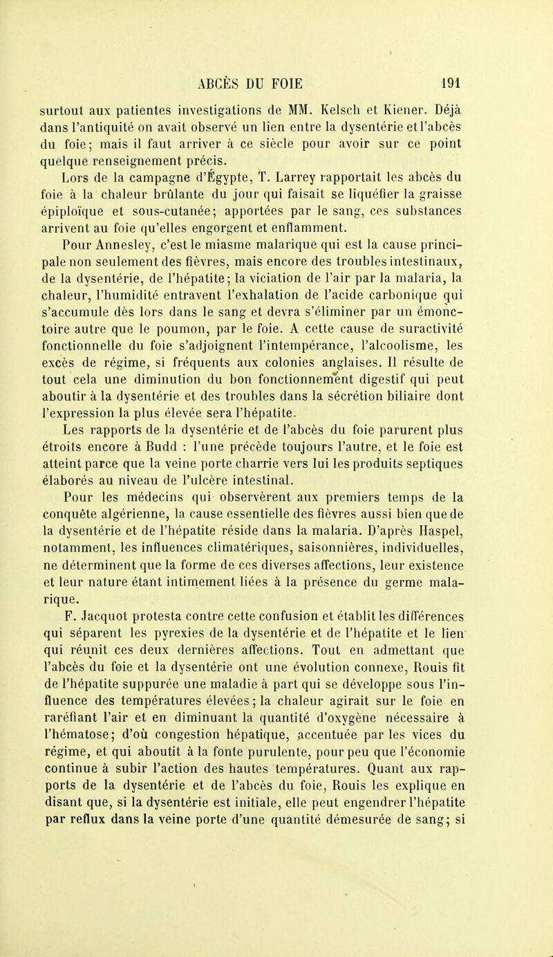 surtout aux patientes investigations de MM. Kelsch et Kiener. Déjà dans l'antiquité on avait observé un lien entre la dysentérie et l'abcès du foie; mais il faut arriver à ce siècle pour avoir sur ce point quelque renseignement précis. Lors de la campagne d'Égypte, T. Larrey rapportait les abcès du foie à la chaleur brûlante du jour qui faisait se liquéfier la graisse épiploïque et sous-cutanée; apportées par le sang, ces substances arrivent au foie qu'elles engorgent et enflamment. Pour Annesley, c'est le miasme malarique qui est la cause princi- pale non seulement des fièvres, mais encore des troubles intestinaux, de la dysentérie, de l'hépatite; la viciation de l'air par la malaria, la chaleur, l'humidité entravent l'exhalation de l'acide carbonique qui s'accumule dès lors dans le sang et devra s'éliminer par un émonc- toire autre que le poumon, par le foie. A cette cause de suractivité fonctionnelle du foie s'adjoignent l'intempérance, l'alcoolisme, les excès de régime, si fréquents aux colonies anglaises. Il résulte de tout cela une diminution du bon fonctionnement digestif qui peut aboutir à la dysentérie et des troubles dans la sécrétion biliaire dont l'expression la plus élevée sera l'hépatite. Les rapports de la dysentérie et de l'abcès du foie parurent plus étroits encore à Budd : l'une précède toujours l'autre, et le foie est atteint parce que la veine porte charrie vers lui les produits septiques élaborés au niveau de l'ulcère intestinal. Pour les médecins qui observèrent aux premiers temps de la conquête algérienne, la cause essentielle des fièvres aussi bien que de la dysentérie et de l'hépatite réside dans la malaria. D'après Haspel, notamment, les influences climatériques, saisonnières, individuelles, ne déterminent que la forme de ces diverses affections, leur existence et leur nature étant intirnement liées à la présence du germe mala- rique. F. Jacquot protesta contre cette confusion et établit les différences qui séparent les pyrexies de la dysentérie et de l'hépatite et le lien qui réunit ces deux dernières affections. Tout en admettant que l'abcès du foie et la dysentérie ont une évolution connexe. Rouis fit de l'hépatite suppurée une maladie à part qui se développe sous l'in- fluence des températures élevées ; la chaleur agirait sur le foie en raréfiant l'air et en diminuant la quantité d'oxygène nécessaire à l'hématose; d'où congestion hépatique, accentuée par les vices du régime, et qui aboutit à la fonte purulente, pour peu que l'économie continue à subir l'action des hautes températures. Quant aux rap- ports de la dysentérie et de l'abcès du foie. Rouis les explique en disant que, si la dysentérie est initiale, elle peut engendrer l'hépatite par reflux dans la veine porte d'une quantité démesurée de sang; si