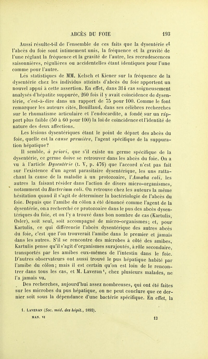 Aussi résulte-t-il de l'ensemble de ces faits que la dysenterie et l'abcès du foie sont intimement unis, la fréquence et la gravité de l'une réglant la fréquence et la gravité de l'autre, les recrudescences saisonnières, régulières ou accidentelles étant identiques pour l'une comme pour l'autre. Les statistiques de MM. Kelsch et Kiener sur la fréquence de la dysentérie chez les individus atteints d'abcès du foie apportent un nouvel appui à cette assertion. En effet, dans 314 cas soigneusement analysés d'hépatite suppurée, 260 fois il y avait coïncidence de dysen- térie, c'est-à-dire dans un rapport de 75 pour 100. Comme le font remarquer les auteurs cités, Bouillaud, dans ses célèbres recherches sur le rhumatisme articulaire et l'endocardite, a fondé sur un rap- port plus faible (50 à 60 pour 100) la loi de coïncidence et l'identité de nature des deux affections. Les lésions dysentériques étant le point de départ des abcès du foie, quelle est la cause première, l'agent spécifique de la suppura- tion hépatique? Il semble, à priori, que s'il existe un germe spécifique de la dysentérie, ce germe doive se retrouver dans les abcès du foie. On a vu à l'article Dysentérie (t. V, p. 476) que l'accord n'est pas fait sur l'existence d'un agent parasitaire dysentérique, les uns ratta- chant la cause de la maladie à un protozoaire, YAmœba coli, les autres la faisant résider dans l'action de divers micro-organismes, notamment du Bacterium coll. On retrouve chez les auteurs la même hésitation quand il s'agit de déterminer la bactériologie de l'abcès du foie. Depuis que l'amibe du côlon a été dénoncé comme l'agent de la dysentérie, on a recherché ce protozoaire dans le pus des abcès dysen- tériques du foie, et on l'y a trouvé dans bon nombre de cas (Kartulis, Osier), soit seul, soit accompagné de micro-organismes; et, pour Kartulis, ce qui différencie l'abcès dysentérique des autres abcès du foie, c'est que l'on trouverait l'amibe dans le premier et jamais dans les autres. S'il se rencontre des microbes à côté des amibes, Kartulis pense qu'il s'agit d'organismes surajoutés, à rôle secondaire, transportés par les amibes eux-mêmes de l'intestin dans le foie. D'autres observateurs ont aussi trouvé le pus hépatique habité par l'amibe du côlon; mais il est certain qu'on est loin de le rencon- trer dans tous les cas, et M. Laveran*, chez plusieurs malades, ne l'a jamais vu. Des recherches, aujourd'hui assez nombreuses, qui ont été faites sur les microbes du pus hépatique, on ne peut conclure que ce der- nier soit sous la dépendance d'une bactérie spécifique. En effet, la \. Laveran {Soc. méd. des hâpit., 1893), MAN. VI 13