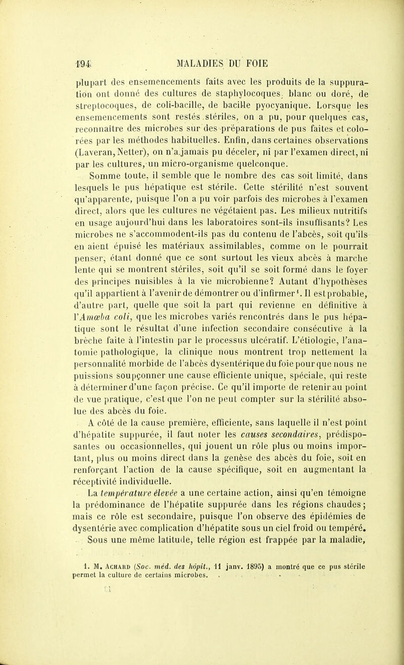 plupart des ensemencements faits avec les produits de la suppura- tion ont donné des cultures de staphylocoques, blanc ou doré, de streptocoques, de coli-bacille, de bacille pyocyanique. Lorsque les ensemencements sont restés stériles, on a pu, pour quelques cas, reconnaître des microbes sur des préparations de pus faites et colo- rées parles méthodes habituelles. Enfm, dans certaines observations (Laveran,Netter), on n'a.jamais pu déceler, ni par l'examen direct, ni par les cultures, un micro-organisme quelconque. Somme toute, il semble que le nombre des cas soit limité, dans lesquels le pus hépatique est stérile. Cette stérilité n'est souvent qu'apparente, puisque l'on a pu voir parfois des microbes à l'examen direct, alors que les cultures ne végétaient pas. Les milieux nutritifs en usage aujourd'hui dans les laboratoires sont-ils insuffisants? Les microbes ne s'accommodent-ils pas du contenu de l'abcès, soit qu'ils en aient épuisé les matériaux assimilables, comme on le pourrait penser, étant donné que ce sont surtout les vieux abcès à marche lente qui se montrent stériles, soit qu'il se soit formé dans le foyer des principes nuisibles à la vie microbienne? Autant d'hypothèses qu'il appartient à l'avenir de démontrer ou d'infirmer*. Il est probable, d'autre part, quelle que soit la part qui revienne en définitive à VAmœba coli, que les microbes variés rencontrés dans le pus hépa- tique sont le résultat d'une infection secondaire consécutive à la brèche faite à l'intestin par le processus ulcératif. L'étiologie, l'ana- tomie pathologique, la clinique nous montrent trop nettement la personnalité morbide de l'abcès dysentérique du foie pour que nous ne puissions soupçonner une cause efficiente unique, spéciale, qui reste à déterminer d'une façon précise. Ce qu'il importe de retenir au point de vue pratique, c'est que l'on ne peut compter sur la stérilité abso- lue des abcès du foie. A côté de la cause première, efficiente, sans laquelle il n'est point d'hépatite suppurée, il faut noter les causes secondaires, prédispo- santes ou occasionnelles, qui jouent un rôle plus ou moins impor- tant, plus ou moins direct dans la genèse des abcès du foie, soit en renforçant l'action de la cause spécifique, soit en augmentant la réceptivité individuelle. La température élevée a une certaine action, ainsi qu'en témoigne la prédominance de l'hépatite suppurée dans les régions chaudes ; mais ce rôle est secondaire, puisque l'on observe des épidémies de dysentérie avec complication d'hépatite sous un ciel froid ou tempéré. Sous une même latitude, telle région est frappée par la maladie, 1. M, AcHARD {Soc- méd. des liôpit., 11 janv. 1895) a montré que ce pus stérile permet la culture de certains microbes. . • •