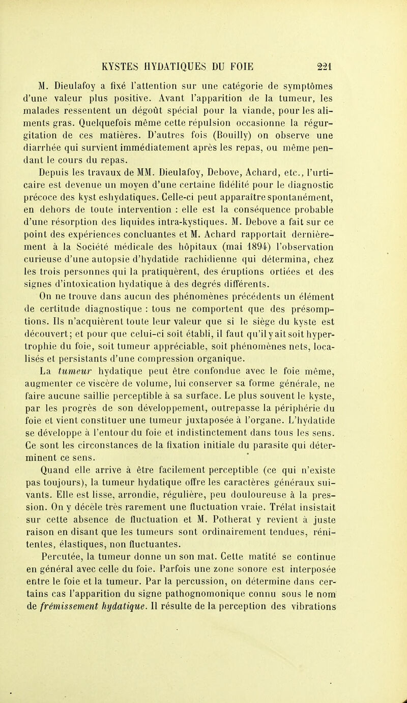 M. Dieulafoy a fixé l'attention sur une catégorie de symptômes d'une valeur plus positive. Avant l'apparition de la tumeur, les malades ressentent un dégoût spécial pour la viande, pour les ali- ments gras. Quelquefois même cette répulsion occasionne la régur- gitation de ces matières. D'autres fois (Bouilly) on observe une diarrhée qui survient immédiatement après les repas, ou même pen- dant le cours du repas. Depuis les travaux de MM. Dieulafoy, Debove, Achard, etc., l'urti- caire est devenue un moyen d'une certaine fidélité pour le diagnostic précoce des kyst eshydatiques. Celle-ci peut apparaître spontanément, en dehors de toute intervention : elle est la conséquence probable d'une résorption des liquides intra-kystiques. M. Debove a fait sur ce point des expériences concluantes et M. Achard rapportait dernière- ment à la Société médicale des hôpitaux (mai 1894) l'observation curieuse d'une autopsie d'hydatide rachidienne qui détermina, chez les trois personnes qui la pratiquèrent, des éruptions ortiées et des signes d'intoxication hydatique à des degrés différents. On ne trouve dans aucun des phénomènes précédents un élément de certitude diagnostique : tous ne comportent que des présomp- tions. Ils n'acquièrent toute leur valeur que si le siège du kyste est découvert ; et pour que celui-ci soit établi, il faut qu'il y ait soit hyper- trophie du foie, soit tumeur appréciable, soit phénomènes nets, loca- lisés et persistants d'une compression organique. La tumeur hydatique peut être confondue avec le foie même, augmenter ce viscère de volume, lui conserver sa forme générale, ne faire aucune saillie perceptible à sa surface. Le plus souvent le kyste, par les progrès de son développement, outrepasse la périphérie du foie et vient constituer une tumeur juxtaposée à l'organe. L'hydatide se développe à l'entour du foie et indistinctement dans tous les sens. Ce sont les circonstances de la fixation initiale du parasite qui déter- minent ce sens. Quand elle arrive à être facilement perceptible (ce qui n'existe pas toujours), la tumeur hydatique offre les caractères généraux sui- vants. Elle est lisse, arrondie, régulière, peu douloureuse à la pres- sion. On y décèle très rarement une fluctuation vraie. Trélat insistait sur cette absence de fluctuation et M. Potherat y revient à juste raison en disant que les tumeurs sont ordinairement tendues, réni- tentes, élastiques, non fluctuantes. Percutée, la tumeur donne un son mat. Cette matité se continue en général avec celle du foie. Parfois une zone sonore est interposée entre le foie et la tumeur. Par la percussion, on détermine dans cer- tains cas l'apparition du signe pathognomonique connu sous le nom de frémissement hydatique. Il résulte de la perception des vibrations