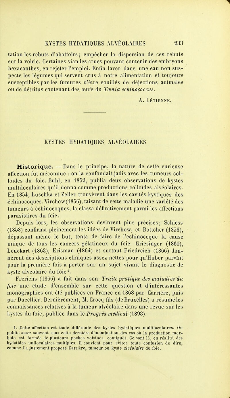 tation les rebuts d'abattoirs; empêcher la dispersion de ces rebuts sur la voirie. Certaines viandes crues pouvant contenir des embryons hexacanthes, en rejeter l'emploi. Enfin laver dans une eau non sus- pecte les légumes qui servent crus à notre alimentation et toujours susceptibles par les fumures d'être souillés de déjections animales ou de détritus contenant des œufs du Tœnia echinococcus. A. Létienne. KYSTES HYDATIQUES ALVÉOLAIRES Historique. — Dans le principe, la nature de cette curieuse affection fut méconnue : on la confondait jadis avec les tumeurs col- loïdes du foie. Buhl, en 1852, publia deux observations de kystes multiloculaires qu'il donna comme productions colloïdes alvéolaires. En 1854, Luschka et Zeller trouvèrent dans les cavités kystiques des échinocoques. Virchow(1856), faisant de cette maladie une variété des tumeurs à échinocoques, la classa définitivement parmi les affections parasitaires du foie. Depuis lors, les observations devinrent plus précises; Schiess (1858) confirma pleinement les idées de Virchow, et Bottcher (1858), dépassant même le but, tenta de faire de l'échinocoque la cause unique de tous les cancers gélatineux du foie. Griesinger (1860), Leuckart (1863), Erisman (1864) et surtout Friedreich (1866) don- nèrent des descriptions cliniques assez nettes pour qu'Huber parvint pour la première fois à porter sur un sujet vivant le diagnostic de kyste alvéolaire du foie'. Frerichs (1866) a fait dans son Traité pratique des maladies du foie une étude d'ensemble sur cette question et d'intéressantes monographies ont été publiées en France en 1868 par Carrière, puis par Ducellier. Dernièrement, M.Crocq fils (de Bruxelles) a résumé les connaissances relatives à la tumeur alvéolaire dans une revue sur les kystes du foie, publiée dans le Progrès médical (1893). 1. Cette affection est toute différente des kystes hydatiques multiloculaires. On publie assez souvent sous cette dernière dénomination des cas oîi la production mor- bide est formée de plusieurs poches voisines, contiguës. Ce sont là, en réalité, des hydatides uniloculaires multiples. 11 convient pour éviter toute confusion de dire, comme l'a justement proposé Carrière, tumeur ou kyste alvéolaire du foie.