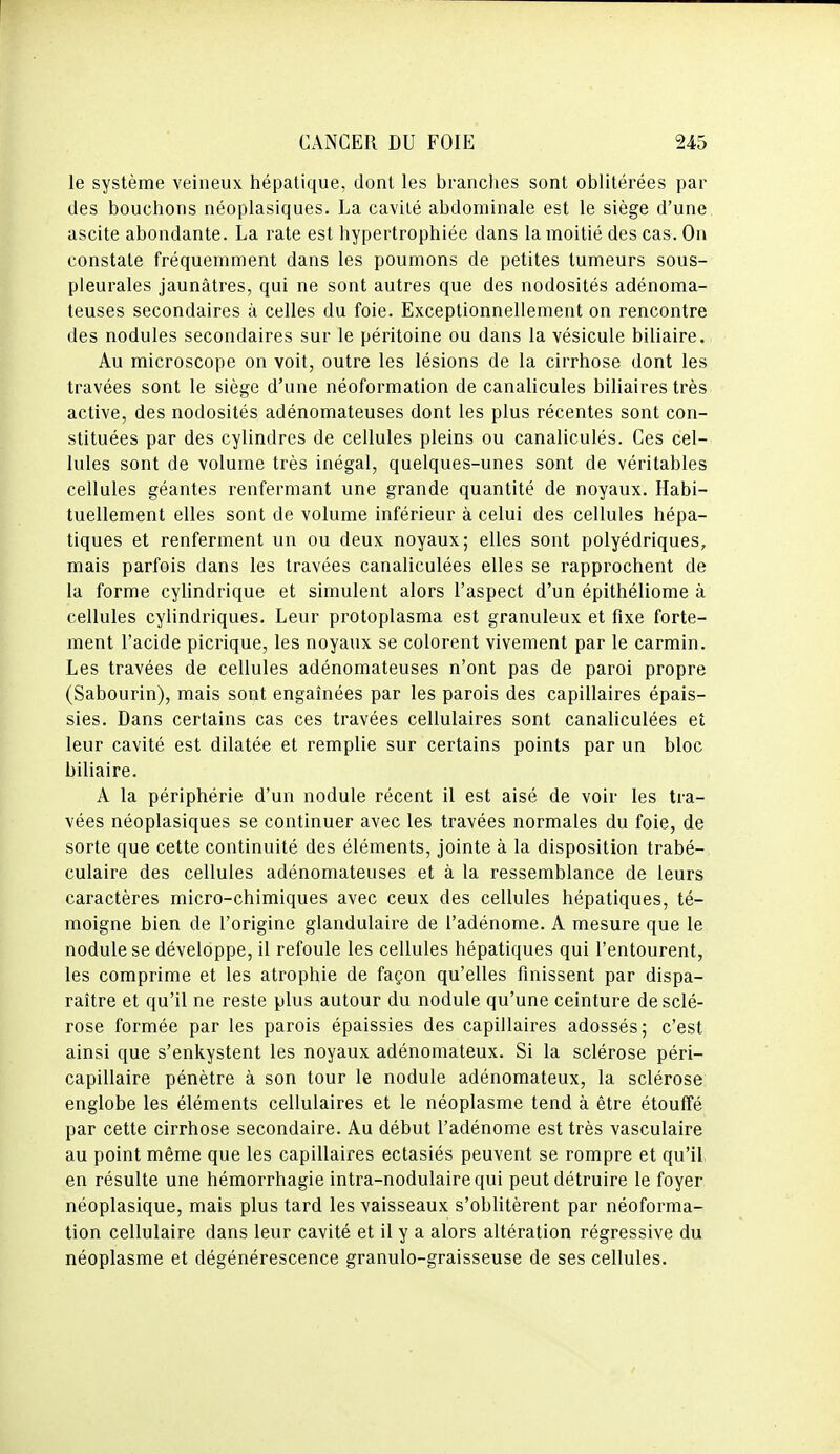 le système veineux hépatique, dont les branches sont oblitérées par des bouchons néoplasiques. La cavité abdominale est le siège d'une ascite abondante. La rate est hypertrophiée dans la moitié des cas. On constate fréquemment dans les poumons de petites tumeurs sous- pleurales jaunâtres, qui ne sont autres que des nodosités adénoma- teuses secondaires à celles du foie. Exceptionnellement on rencontre des nodules secondaires sur le péritoine ou dans la vésicule biliaire. Au microscope on voit, outre les lésions de la cirrhose dont les travées sont le siège d'une néoformation de canalicules biliaires très active, des nodosités adénomateuses dont les plus récentes sont con- stituées par des cylindres de cellules pleins ou canaliculés. Ces cel- lules sont de volume très inégal, quelques-unes sont de véritables cellules géantes renfermant une grande quantité de noyaux. Habi- tuellement elles sont de volume inférieur à celui des cellules hépa- tiques et renferment un ou deux noyaux; elles sont polyédriques, mais parfois dans les travées canaliculées elles se rapprochent de la forme cyhndrique et simulent alors l'aspect d'un épithéliome à cellules cylindriques. Leur protoplasma est granuleux et fixe forte- ment l'acide picrique, les noyaux se colorent vivement par le carmin. Les travées de cellules adénomateuses n'ont pas de paroi propre (Sabourin), mais sont engaînées par les parois des capillaires épais- sies. Dans certains cas ces travées cellulaires sont canaliculées et leur cavité est dilatée et remplie sur certains points par un bloc biliaire. A la périphérie d'un nodule récent il est aisé de voir les tra- vées néoplasiques se continuer avec les travées normales du foie, de sorte que cette continuité des éléments, jointe à la disposition trabé- culaire des cellules adénomateuses et à la ressemblance de leurs caractères micro-chimiques avec ceux des cellules hépatiques, té- moigne bien de l'origine glandulaire de l'adénome. A mesure que le nodule se développe, il refoule les cellules hépatiques qui l'entourent, les comprime et les atrophie de façon qu'elles finissent par dispa- raître et qu'il ne reste plus autour du nodule qu'une ceinture de sclé- rose formée par les parois épaissies des capillaires adossés; c'est ainsi que s'enkystent les noyaux adénomateux. Si la sclérose péri- capillaire pénètre à son tour le nodule adénomateux, la sclérose englobe les éléments cellulaires et le néoplasme tend à être étouffé par cette cirrhose secondaire. Au début l'adénome est très vasculaire au point même que les capillaires ectasiés peuvent se rompre et qu'il en résulte une hémorrhagie intra-nodulairequi peut détruire le foyer néoplasique, mais plus tard les vaisseaux s'obhtèrent par néoforma- tion cellulaire dans leur cavité et il y a alors altération régressive du néoplasme et dégénérescence granulo-graisseuse de ses cellules.