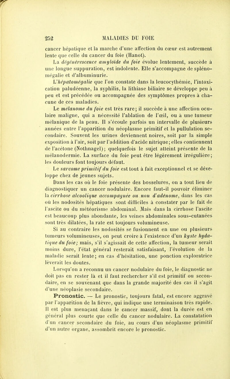 cancer hépatique et la marche d'une affection du cœur est autrement lente que celle du cancer du foie (Hanot). La dégénérescence amyloïde du foie évolue lentement, succède à une longue suppuration, est indolente. Elle s'accompagne de spléno- mégalie et d'albuminurie. L'hépatomégalie que l'on constate dans la leucocythémie, l'intoxi- cation paludéenne, la syphilis, la lithiase biliaire se développe peu à peu et est précédée ou accompagnée des symptômes propres à cha- cune de ces maladies. Le mélanome du foie est très rare; il succède à une affection ocu- laire maligne, qui a nécessité l'ablation de l'œil, ou à une tumeur mélanique de la peau. II s'écoule parfois un intervalle de plusieurs années entre l'apparition du néoplasme primitif et la pullulation se- condaire. Souvent les urines deviennent noires, soit par la simple exposition à l'air, soit par l'addition d'acide nitrique ; elles contiennent de l'acétone (Nothnagel) ; quelquefois le sujet atteint présente de la mélanodermie. La surface du foie peut être légèrement irrégulière; les douleurs font toujours défaut. Le sarcome primitif du foie est tout à fait exceptionnel et se déve- loppe chez de jeunes sujets. Dans les cas où le foie présente des bosselures, on a tout lieu de diagnostiquer un cancer nodulaire. Encore faut-il pouvoir éliminer Xa. cirrhose alcoolique accompagnée ou non d'adénome^ dans les cas où les nodosités hépatiques sont difficiles à constater par le fait de l'ascite ou du météorisme abdominal. Mais dans la cirrhose l'ascite est beaucoup plus abondante, les veines abdominales sous-cutanées sont très dilatées, la rate est toujours volumineuse. Si au contraire les nodosités se fusionnent en une ou plusieurs tumeurs volumineuses, on peut croire à l'existence d'un kijste hyda- tique du foie; mais, s'il s'agissait de cette affection, la tumeur serait moins dure, l'état général resterait satisfaisant, l'évolution de la maladie serait lente; en cas d'hésitation, une ponction exploratrice lèverait les doutes. Lorsqu'on a reconnu un cancer nodulaire du foie, le diagnostic ne doit pas en rester là et il faut rechercher s'il est primitif ou secon- daire, en se souvenant que dans la grande majorité des cas il s'agit d'une néoplasie secondaire. Pronostic. — Le pronostic, toujours fatal, est encore aggravé par l'apparition de la fièvre, qui indique une terminaison très rapide. Il est plus menaçant dans le cancer massif, dont la durée est en général plus courte que celle du cancer nodulaire. La constatation d'un cancer secondaire du foie, au cours d'un néoplasme primitif d'un autre organe, assombrit encore le pronostic.