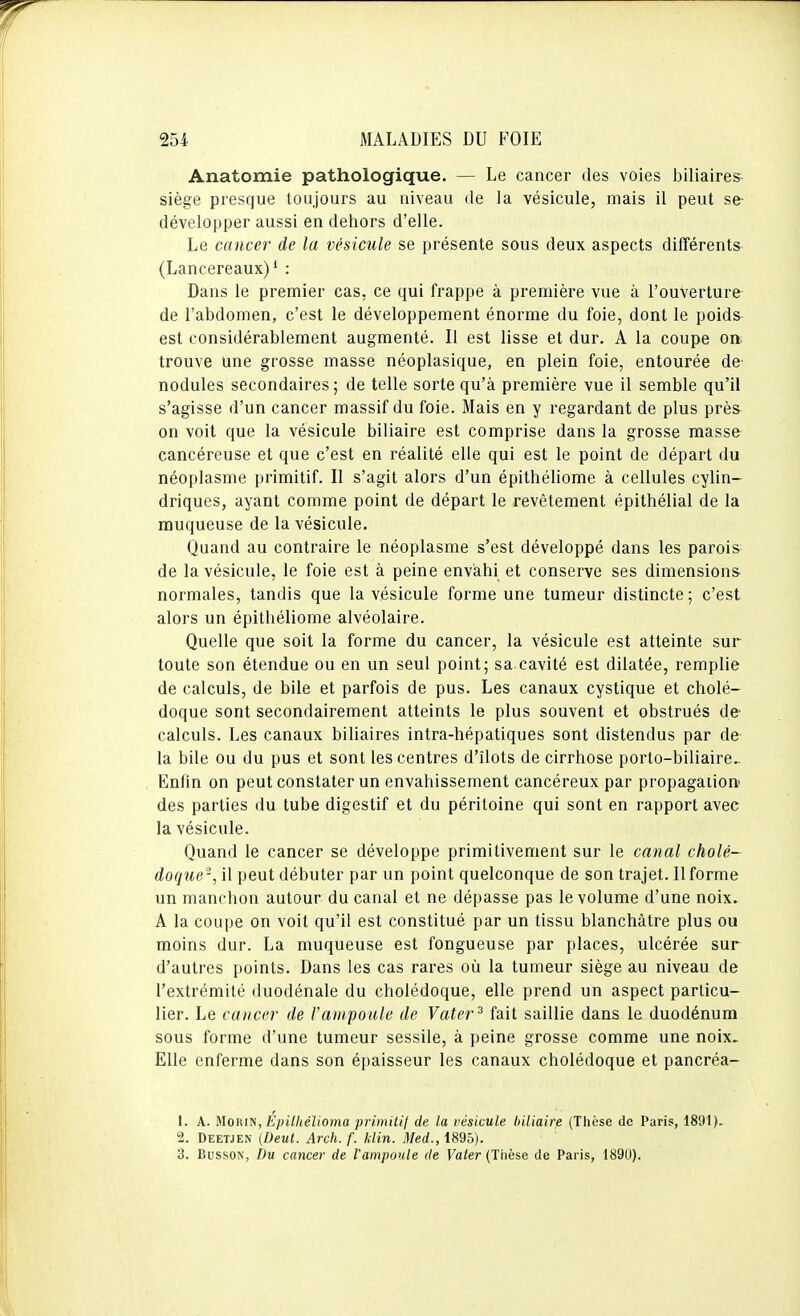 Anatomie pathologique. — Le cancer des voies biliaires- siège presque toujours au niveau de la vésicule, mais il peut se- développer aussi en dehors d'elle. Le cancer de la vésicule se présente sous deux aspects différents (Lancereaux)* : Dans le premier cas, ce qui frappe à première vue à l'ouverture de l'abdomen, c'est le développement énorme du foie, dont le poids est considérablement augmenté. Il est lisse et dur. A la coupe on; trouve une grosse masse néoplasique, en plein foie, entourée de- nodules secondaires; de telle sorte qu'à première vue il semble qu'il s'agisse d'un cancer massif du foie. Mais en y regardant de plus près on voit que la vésicule biliaire est comprise dans la grosse masse cancéreuse et que c'est en réalité elle qui est le point de départ du néoplasme primitif. Il s'agit alors d'un épithéliome à cellules cylin- driques, ayant comme point de départ le revêtement épithélial de la muqueuse de la vésicule. Quand au contraire le néoplasme s'est développé dans les parois de la vésicule, le foie est à peine envahi et conserve ses dimensions normales, tandis que la vésicule forme une tumeur distincte; c'est alors un épithéliome alvéolaire. Quelle que soit la forme du cancer, la vésicule est atteinte sur toute son étendue ou en un seul point; sa cavité est dilatée, remplie de calculs, de bile et parfois de pus. Les canaux cystique et cholé- doque sont secondairement atteints le plus souvent et obstrués de- calculs. Les canaux biliaires intra-hépatiques sont distendus par de la bile ou du pus et sont les centres d'îlots de cirrhose porto-biliaire.. Enfin on peut constater un envahissement cancéreux par propagation- des parties du tube digestif et du péritoine qui sont en rapport avec la vésicule. Quand le cancer se développe primitivement sur le canal cholé- doque-, il peut débuter par un point quelconque de son trajet. Il forme un manchon autour du canal et ne dépasse pas le volume d'une noix. A la coupe on voit qu'il est constitué par un tissu blanchâtre plus ou moins dur. La muqueuse est fongueuse par places, ulcérée sur d'autres points. Dans les cas rares où la tumeur siège au niveau de l'extrémité duodénale du cholédoque, elle prend un aspect particu- lier. Le cancer de l'ampoule de Vater^ fait saillie dans le duodénum sous forme d'une tumeur sessile, à peine grosse comme une noix. Elle enferme dans son épaisseur les canaux cholédoque et pancréa- 1. A. MoRiN, Epilhélioma primilij de la vésicule liiliaire (Thèse de Paris, 1891). 2. Deetjen (Deut. Arch. f. klin. Med., 1895). 3. BussoN, Du cancer de l'ampoule de Vater (Thèse de Paris, 1890).