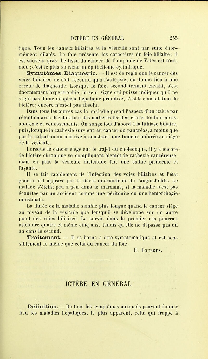 tique. Tous les canaux biliaires et la vésicule sont par suite énor- mément dilatés. Le foie présente les caractères du foie biliaire; il est souvent gras. Le tissu du cancer de l'ampoule de Vater est rosé, mou; c'est le plus souvent un épithéliome cylindrique. Symptômes. Diagnostic. — Il est de règle que le cancer des voies biliaires ne soit reconnu qu'à l'autopsie, ou donne lieu à une erreur de diagnostic. Lorsque le foie, secondairement envahi, s'est énormément hypertrophié, le seul signe qui puisse indiquer qu'il ne s'agit pas d'une néoplasie hépatique primitive, c'estla constatation de l'ictère; encore n'est-il pas absolu. Dans tous les autres cas la maladie prend l'aspect d'un ictère par rétention avec décoloration des matières fécales, crises douloureuses, anorexie et vomissements. On songe tout d'abord à la lithiase biliaire, puis, lorsque la cachexie survient, au cancer du pancréas, à moins que par la palpation on n'arrive à constater une tumeur indurée au siège de la vésicule. Lorsque le cancer siège sur le trajet du cholédoque, il y a encore de l'ictère chronique se compliquant bientôt de cachexie cancéreuse, mais en plus la vésicule distendue fait une saillie piriforme et fuyante. II se fait rapidement de l'infection des voies biliaires et l'état général est aggravé par la fièvre intermittente de l'angiocholite. Le malade s'éteint peu à peu dans le marasme, si la maladie n'est pas écourtée par un accident comme une péritonite ou une hémorrhagie intestinale. La durée de la maladie semble plus longue quand le cancer siège au niveau de la vésicule que lorsqu'il se développe sur un autre point des voies biliaires. La survie dans le premier cas pourrait atteindre quatre et même cinq ans, tandis qu'elle ne dépasse pas un an dans le second. Traitement. — Il se borne à être symptoraatique et est sen- siblement le même que celui du cancer du'foie. H. Bourges. ICTÈRE EN GÉNÉRAL Définition. — De tous les symptômes auxquels peuvent donner lieu les maladies hépatiques, le plus apparent, celui qui frappe à