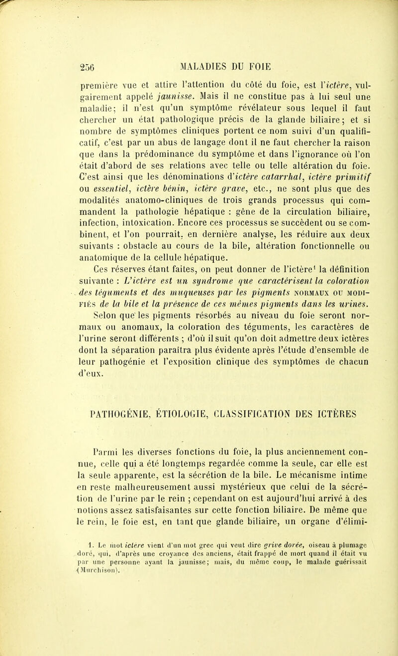 première vue et attire l'attention du côté du foie, est Victère, vul- gairement appelé jaunisse. Mais il ne constitue pas à lui seul une maladie; il n'est qu'un symptôme révélateur sous lequel il faut chercher un état pathologique précis de la glande biliaire ; et si nombre de symptômes cliniques portent ce nom suivi d'un qualifi- catif, c'est par un abus de langage dont il ne faut chercher la raison que dans la prédominance du symptôme et dans l'ignorance où l'on était d'abord de ses relations avec telle ou telle altération du foie. C'est ainsi que les dénominations à'ictère catarrhal, ictère primitif ou essentiel, ictère bénin, ictère grave, etc., ne sont plus que des modalités anatomo-cliniques de trois grands processus qui com- mandent la pathologie hépatique : gêne de la circulation biliaire, infection, intoxication. Encore ces processus se succèdent ou se com- binent, et l'on pourrait, en dernière analyse, les réduire aux deux suivants : obstacle au cours de la bile, altération fonctionnelle ou anatomique de la cellule hépatique. Ces réserves étant faites, on peut donner de l'ictère' la définition suivante : Uictère est un syndrome que caractérisent la coloration des téguments et des muqueuses par les pigments normaux ou modi- fiés de la bile et la présence de ces mêmes pigments dans les urines. Selon que les pigments résorbés au niveau du foie seront nor- maux ou anomaux, la coloration des téguments, les caractères de l'urine seront différents ; d'où il suit qu'on doit admettre deux ictères dont la séparation paraîtra plus évidente après l'étude d'ensemble de leur pathogénie et l'exposition clinique des symptômes de chacun d'eux. PATHOGÉNIE, ÉTIOLOGIE, CLASSIFICATION DES ICTÈRES Parmi les diverses fonctions du foie, la plus anciennement con- nue, celle qui a été longtemps regardée comme la seule, car elle est la seule apparente, est la sécrétion de la bile. Le mécanisme intime en reste malheureusement aussi mystérieux que celui de la sécré- tion de l'urine par le rein ; cependant on est aujourd'hui arrivé à des notions assez satisfaisantes sur cette fonction biliaire. De même que le rein, le foie est, en tant que glande biliaire, un organe d'élimi- 1. Le mot ictère vienl d'un mot grec qui veut tlire grive dorée, oiseau à plumage doi'é, qui, d'après une croyance des anciens, était frappe de mort quand il était vu par une personne ayant la jaunisse; mais, du même coup, le malade guérissait ■(Murchisoii).