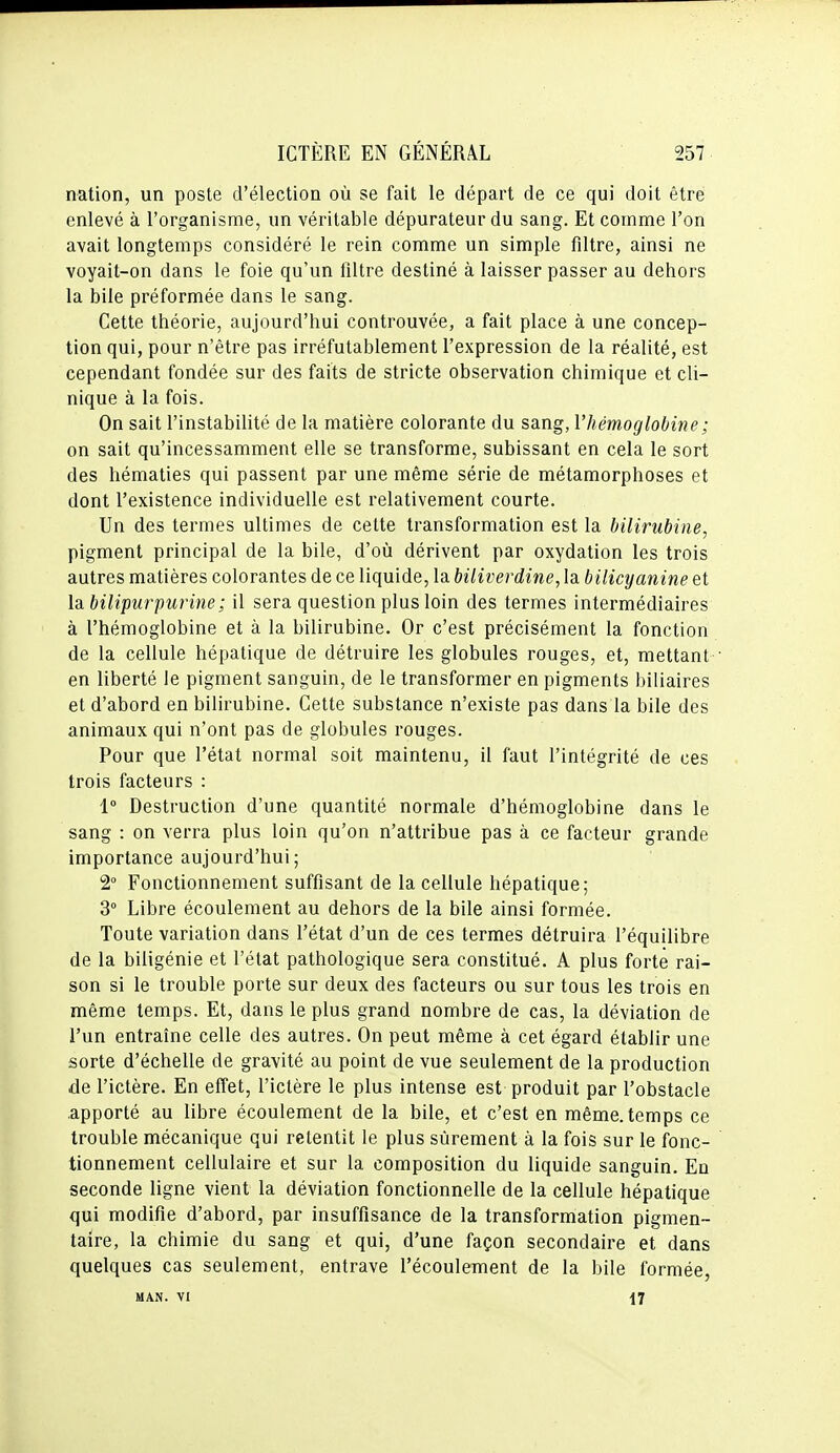 nation, un poste d'élection où se fait le départ de ce qui doit être enlevé à l'organisme, un véritable dépurateur du sang. Et comme l'on avait longtemps considéré le rein comme un simple filtre, ainsi ne voyait-on dans le foie qu'un filtre destiné à laisser passer au dehors la bile préformée dans le sang. Cette théorie, aujourd'hui controuvée, a fait place à une concep- tion qui, pour n'être pas irréfutablement l'expression de la réalité, est cependant fondée sur des faits de stricte observation chimique et cli- nique à la fois. On sait l'instabilité de la matière colorante du sang, l'hémoglobine ; on sait qu'incessamment elle se transforme, subissant en cela le sort des hématies qui passent par une même série de métamorphoses et dont l'existence individuelle est relativement courte. Un des termes ultimes de celte transformation est la bilirubine, pigment principal de la bile, d'où dérivent par oxydation les trois autres matières colorantes de ce liquide, la biliverdine, la bilicyanine et Ib. bilipurpurine ; il sera question plus loin des termes intermédiaires à l'hémoglobine et à la bilirubine. Or c'est précisément la fonction de la cellule hépatique de détruire les globules rouges, et, mettant en liberté le pigment sanguin, de le transformer en pigments biliaires et d'abord en bilirubine. Cette substance n'existe pas dans la bile des animaux qui n'ont pas de globules rouges. Pour que l'état normal soit maintenu, il faut l'intégrité de ces trois facteurs : 1 Destruction d'une quantité normale d'hémoglobine dans le sang : on verra plus loin qu'on n'attribue pas à ce facteur grande importance aujourd'hui; 2° Fonctionnement suffisant de la cellule hépatique; 3° Libre écoulement au dehors de la bile ainsi formée. Toute variation dans l'état d'un de ces termes détruira l'équilibre de la biligénie et l'état pathologique sera constitué. A plus forte rai- son si le trouble porte sur deux des facteurs ou sur tous les trois en même temps. Et, dans le plus grand nombre de cas, la déviation de l'un entraîne celle des autres. On peut même à cet égard établir une sorte d'échelle de gravité au point de vue seulement de la production de l'ictère. En effet, l'ictère le plus intense est produit par l'obstacle apporté au libre écoulement de la bile, et c'est en même, temps ce trouble mécanique qui retentit le plus sûrement à la fois sur le fonc- tionnement cellulaire et sur la composition du liquide sanguin. En seconde ligne vient la déviation fonctionnelle de la cellule hépatique qui modifie d'abord, par insuffisance de la transformation pigmen- taire, la chimie du sang et qui, d'une façon secondaire et dans quelques cas seulement, entrave l'écoulement de la bile formée, MAN. VI 17