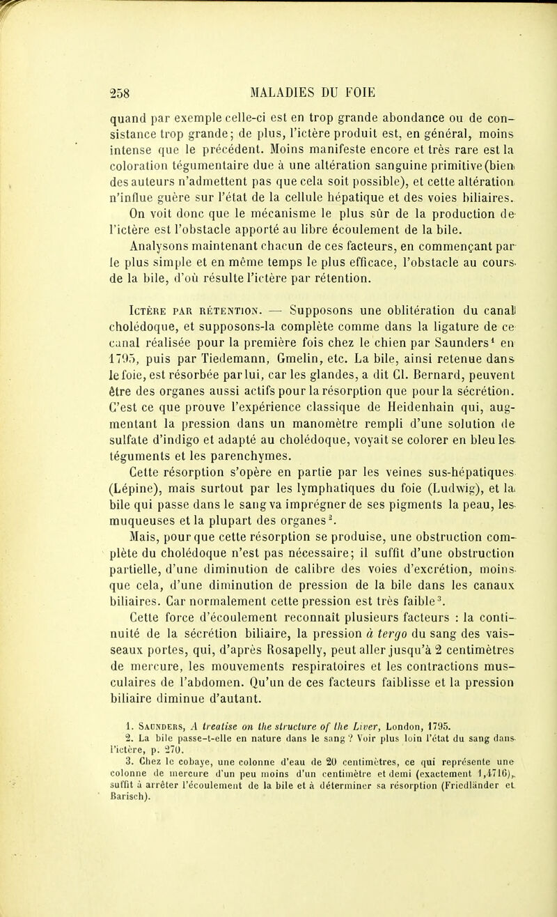 quand par exemple celle-ci est en trop grande abondance ou de con- sistance trop grande; de plus, l'ictère produit est, en général, moins intense que le précédent. Moins manifeste encore et très rare est la coloration tégumentaire due à une altération sanguine primitive (bien, des auteurs n'admettent pas que cela soit possible), et cette altération, n'influe guère sur l'état de la cellule hépatique et des voies biliaires. On voit donc que le mécanisme le plus sûr de la production de l'ictère est l'obstacle apporté au libre écoulement de la bile. Analysons maintenant chacun de ces facteurs, en commençant par- le plus simple et en même temps le plus efficace, l'obstacle au cours, de la bile, d'où résulte l'ictère par rétention. Ictère par rétention. — Supposons une oblitération du canall cholédoque, et supposons-la complète comme dans la ligature de ce canal réalisée pour la première fois chez le chien par Saunders* en 1795, puis par Tiedemann, Gmelin, etc. La bile, ainsi retenue dans le foie, est résorbée par lui, car les glandes, a dit Cl. Bernard, peuvent être des organes aussi actifs pour la résorption que pour la sécrétion. C'est ce que prouve l'expérience classique de Heidenhain qui, aug- mentant la pression dans un manomètre rempli d'une solution de sulfate d'indigo et adapté au cholédoque, voyait se colorer en bleuies- téguments et les parenchymes. Cette résorption s'opère en partie par les veines sus-hépatiques (Lépine), mais surtout par les lymphatiques du foie (Ludwig), et la, bile qui passe dans le sang va imprégner de ses pigments la peau, les- muqueuses et la plupart des organes ^ Mais, pour que cette résorption se produise, une obstruction com- plète du cholédoque n'est pas nécessaire; il suffit d'une obstruction partielle, d'une diminution de calibre des voies d'excrétion, moins- que cela, d'une diminution de pression de la bile dans les canaux biliaires. Car normalement cette pression est très faible ''. Cette force d'écoulement reconnaît plusieurs facteurs : la conti- nuité de la sécrétion biliaire, la pression à tergo du sang des vais- seaux portes, qui, d'après Rosapelly, peut aller jusqu'à 2 centimètres de mercure, les mouvements respiratoires et les contractions mus- culaires de l'abdomen. Qu'un de ces facteurs faiblisse et la pression biliaire diminue d'autant. 1. Sadnders, a treatise on Ihe structure of the Liver, London, 1795. 2. La bile passe-t-elle en nature dans le sang ? Voir plus luin l'état du sang dans- l'ictère, p. 270. 3. Chez le cobaye, une colonne d'eau de 20 centimètres, ce qui représente une colonne de mercure d'un peu moins d'un centimètre et demi (exactement l.i'lG),, suffit à arrêter l'écoulement de la bile et à déterminer sa résorption (Fricdiander et Barisch).