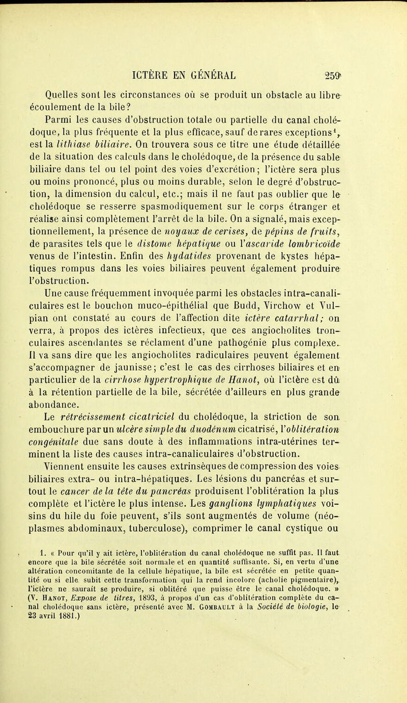 Quelles sont les circonstances où se produit un obstacle au libre' écoulement de la bile? Parmi les causes d'obstruction totale ou partielle du canal cholé- doque, la plus fréquente et la plus efficace, sauf de rares exceptions*^ est la lithiase biliaire. On trouvera sous ce titre une étude détaillée de la situation des calculs dans le cholédoque, de la présence du sable biliaire dans tel ou tel point des voies d'excrétion ; l'ictère sera plus ou moins prononcé, plus ou moins durable, selon le degré d'obstruc- tion, la dimension du calcul, etc.; mais il ne faut pas oublier que le- cholédoque se resserre spasmodiquement sur le corps étranger et réalise ainsi complètement l'arrêt de la bile. On a signalé, mais excep- tionnellement, la présence de noijaux de cerises, diO. pépins de fruits, de parasites tels que le distome hépatique ou Vascaride lombricoide venus de l'intestin. Enfin des hydatides provenant de kystes hépa- tiques rompus dans les voies biliaires peuvent également produire- l'obstruction. Une cause fréquemment invoquée parmi les obstacles intra-canali- culaires est le bouchon muco-épithélial que Budd, Virchow et Vul- pian ont constaté au cours de l'affection dite ictère catarrhal; on verra, à propos des ictères infectieux, que ces angiocholites tron- culaires ascendantes se réclament d'une pathogénie plus complexe.. Il va sans dire que les angiocholites radiculaires peuvent également s'accompagner de jaunisse; c'est le cas des cirrhoses biliaires et eu' particulier de la cirrhose hypertrophique de Hanot, où l'ictère est dû. à la rétention partielle de la bile, sécrétée d'ailleurs en plus grande- abondance. Le rétrécissement cicatriciel du cholédoque, la striction de son embouchure par un ulcère simple du duodénum cicatrisé, l'oblitération congénitale due sans doute à des inflammations intra-utérines ter- minent la liste des causes intra-canaliculaires d'obstruction. Viennent ensuite les causes extrinsèques de compression des voies- biliaires extra- ou intra-hépatiques. Les lésions du pancréas et sur- tout le cancer de la tête du pancréas produisent l'oblitération la plus complète et l'ictère le plus intense. Les ganglions lymphatiques voi- sins du hile du foie peuvent, s'ils sont augmentés de volume (néo- plasmes abdominaux, tuberculose), comprimer le canal cystique ou 1. « Pour qu'il y ait ictère, l'oblitération du canal cholédoque ne suffit pas. Il faut, encore que la bile sécrétée soit normale et en quantité suffisante. Si, en vertu d'une altération concomitante de la cellule hépatique, la bile est sécrétée en petite quan- tité ou si elle subit cette transformation qui la rend incolore (acholie pigmentaire),. l'ictère ne saurait se produire, si oblitéré que puisse être le canal cholédoque. » (V. Hanot, Expose de titres, 1893, à propos d'un cas d'oblitération complète du ca- nal cholédoque sans ictère, présenté avec M. Gombault à la Société de biologie, le- 23 avril 1881.)