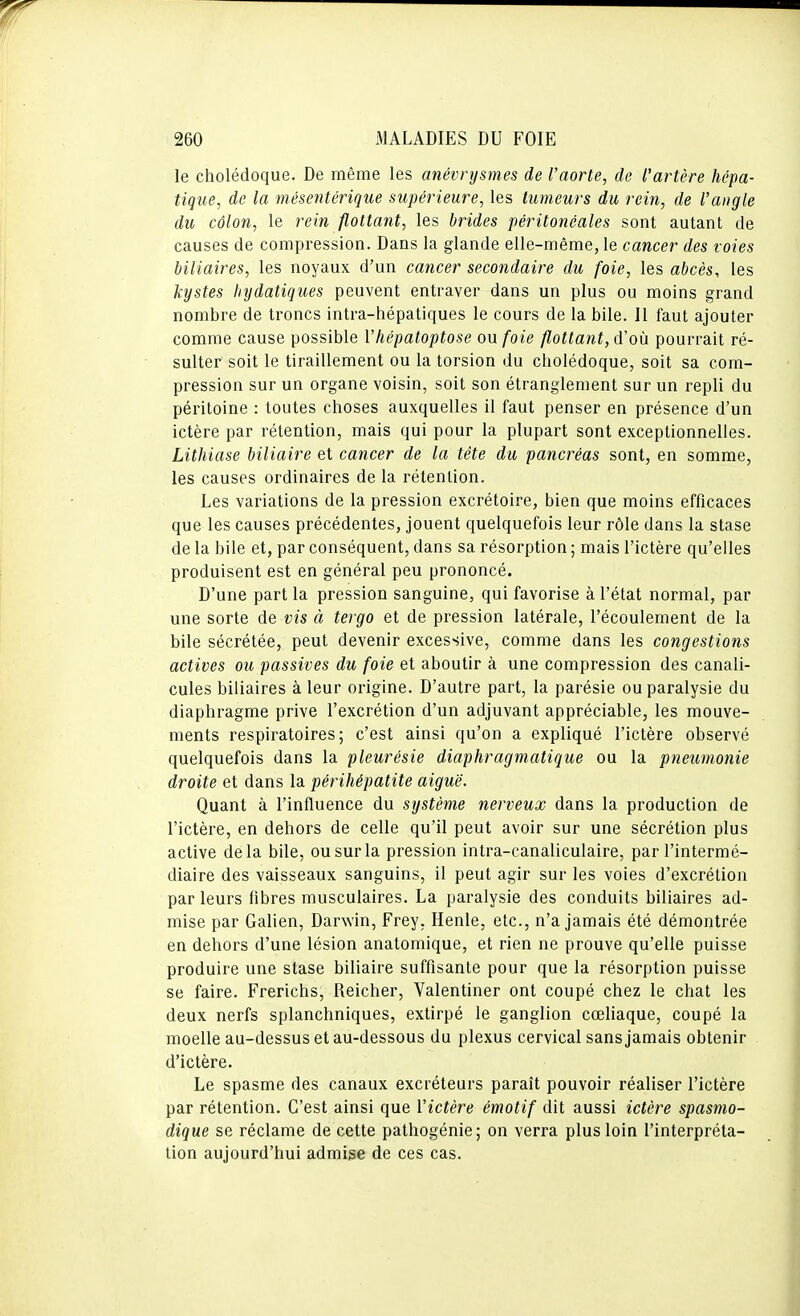 le cholédoque. De même les anévrysmes de l'aorte, de l'artère hépa- tique, de la mésentérique supérieure, les tumeurs du rein, de l'angle du côlon, le rein flottant, les brides péritonéales sont autant de causes de compression. Dans la glande elle-même, le cancer des voies biliaires, les noyaux d'un cancer secondaire du foie, les abcès, les kystes hydatiques peuvent entraver dans un plus ou moins grand nombre de troncs intra-hépatiques le cours de la bile. 11 faut ajouter comme cause possible Vhépatoptose ou foie flottant, d'où pourrait ré- sulter soit le tiraillement ou la torsion du cholédoque, soit sa com- pression sur un organe voisin, soit son étranglement sur un repli du péritoine : toutes choses auxquelles il faut penser en présence d'un ictère par rétention, mais qui pour la plupart sont exceptionnelles. Lithiase biliaire et cancer de la tête du pancréas sont, en somme, les causes ordinaires de la rétention. Les variations de la pression excrétoire, bien que moins efficaces que les causes précédentes, jouent quelquefois leur rôle dans la stase de la bile et, par conséquent, dans sa résorption ; mais l'ictère qu'elles produisent est en général peu prononcé. D'une part la pression sanguine, qui favorise à l'état normal, par une sorte de vis à tergo et de pression latérale, l'écoulement de la bile sécrétée, peut devenir excessive, comme dans les congestions actives ou passives du foie et aboutir à une compression des canali- cules biliaires à leur origine. D'autre part, la parésie ou paralysie du diaphragme prive l'excrétion d'un adjuvant appréciable, les mouve- ments respiratoires; c'est ainsi qu'on a expliqué l'ictère observé quelquefois dans la pleurésie diaphragmatique ou la pneumonie droite et dans la périhépatite aiguë. Quant à l'influence du système nerveux dans la production de l'ictère, en dehors de celle qu'il peut avoir sur une sécrétion plus active delà bile, ou sur la pression intra-canaliculaire, par l'intermé- diaire des vaisseaux sanguins, il peut agir sur les voies d'excrétion par leurs fibres musculaires. La paralysie des conduits biliaires ad- mise par Galien, Darwin, Frey, Henle, etc., n'a jamais été démontrée en dehors d'une lésion anatomique, et rien ne prouve qu'elle puisse produire une stase biliaire suffisante pour que la résorption puisse se faire. Frerichs, Reicher, Valentiner ont coupé chez le chat les deux nerfs splanchniques, extirpé le ganglion cœliaque, coupé la moelle au-dessus et au-dessous du plexus cervical sans jamais obtenir d'ictère. Le spasme des canaux excréteurs paraît pouvoir réaliser l'ictère par rétention. C'est ainsi que Victère émotif dit aussi ictère spasmo- dique se réclame de cette pathogénie; on verra plus loin l'interpréta- tion aujourd'hui admise de ces cas.