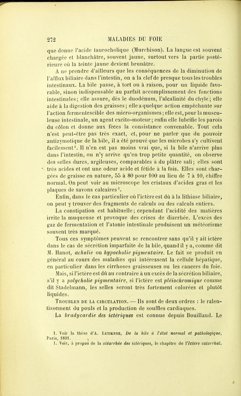 que donne l'acide laurocholique (Murchison). La langue est souvent chargée et blanchâtre, souvent jaune, surtout vers la partie posté- rieure où la teinte jaune devient brunâtre. A ne prendre d'ailleurs que les conséquences de la diminution de l'afflux biliaire dans l'intestin, on a la clef de presque tous les troubles intestinaux. La bile passe, à tort ou à raison, pour un liquide favo- rable, sinon indispensable au parfait accomplissement des fonctions intestinales; elle assure, dès le duodénum, l'alcalinité du chyle; elle aide à la digestion des graisses; elle a quelque action empêchante sur l'action fermentescible des micro-organismes ; elle est, pour la muscu- leuse intestinale, un agent excito-moteur ; enfin elle lubrifie les parois du côlon et donne aux fèces la consistance convenable. Tout cela n'est peut-être pas très exact, et, pour ne parler que du pouvoir antizymotique de la bile, il a été prouvé que les microbes s'y cultivent facilement*. Il n'en est pas moins vrai que, si la bile n'arrive plus dans l'intestin, ou n'y arrive qu'en trop petite quantité, on observe des selles dures, argileuses, comparables à du plâtre sali; elles sont très acides et ont une odeur acide et fétide à la fois. Elles sont char- gées de graisse en nature, 55 à 80 pour 100 au lieu de 7 à 10, chiffre normal. On peut voir au microscope les cristaux d'acides gras et les plaques de savons calcaires-. Enfin, dans le cas particulier où l'ictère est dû à la lithiase biliaire, on peut y trouver des fragments de calculs ou des calculs entiers. La constipation est habituelle ; cependant l'acidité des matières irrite la muqueuse et provoque des crises de diarrhée. L'excès des gaz de fermentation et l'atonie intestinale produisent un météorisme souvent très marqué. Tous ces symptômes peuvent se rencontrer sans qu'il y ait ictère dans le cas de sécrétion imparfaite de la bile, quand il y a, comme dit M. Hanot, acholie ou hypochoiie pigmentaire. Le fait se produit en général au cours des maladies qui intéressent la cellule hépatique, en particulier dans les cirrhoses graisseuses ou les cancers du foie. Mais, si l'ictère est dû au contraire à un excès de la sécrétion biliaire, s'il y a polycholie ■pigmentaire, si l'ictère est pléiochromique comme dit Stadelmann, les selles seront très fortement colorées et plutôt liquides. Troubles de la circulation. — Ils sont de deux ordres : le ralen- tissement du pouls et la production de souffles cardiaques. La bradycardie des ictériques est connue depuis Bouillaud. Le 1. Voir la thèse d'A. Létiknne, De la bile â l'étal normal et pathologique, Paris, 1891. 1. Voir, à propos de la sléarrhée des ictériques, le chapitre de VIctère catarrhal.