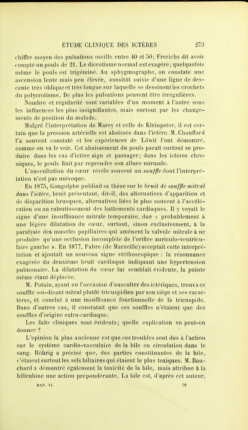 chiffre moyen des pulsations oscille entre 40 et 50; Frerichs dit avoir compté un pouls de 21. Le dicrotisme normal est exagéré; quelquefois même le pouls est trigéminé. Au sphygmographe, on constate une ascension lente mais peu élevée, aussitôt suivie d'une ligne de des- cente très oblique et très longue sur laquelle se dessinent les crochets du polycrotisme. De plus les pulsations peuvent être irrégulières. Nombre et régularité sont variables d'un moment à l'autre sous les influences les plus insignifiantes, mais surtout par les change- ments de position du malade. Malgré l'interprétation de Marey et celle de Kleinpeter, il est cer- tain que la pression artérielle est abaissée dans l'ictère. M. Chauffard l'a souvent constaté et les expériences de Lôwit l'ont démontré, comme on va le voir. Cet abaissement du pouls paraît surtout se pro- duire dans les cas d'ictère aigu et passager; dans les ictères chro- niques, le pouls finit par reprendre son allure normale. L'auscultation du cœur révèle souvent un souffle (\o\\i l'interpré- tation n'est pas univoque. En 1875, Gangolplie publiait sa thèse sur le bruit de souffle mitral dans l'ictère, bruit présentant, dit-il, des alternatives d'apparition et de disparition brusques, alternatives liées le plus souvent à l'accélé- ration ou au ralentissement des battements cardiaques. Il y voyait le signe d'une insuffisance mitrale temporaire, dué « probablement à une légère dilatation du cœur, surtout, sinon exclusivement, à la paralysie des muscles papillaires qui amènent la valvule mitrale à ne produire qu'une occlusion incomplète de l'orifice auriculo-ventricu- laire gauche ». En 1877, Fabre (de Marseille) acceptait cette interpré- tation et ajoutait un nouveau signe stéthoscopique : la résonnance exagérée du deuxième bruit cardiaque indiquant une hypertension pulmonaire. La dilatation du cœur lui semblait évidente, la pointe même étant déplacée. M. Potain, ayant eu l'occasion d'ausculter des ictériques, trouva ce souffle soi-disant mitral plutôt tricuspidien par son siège et ses carac- tères, et conclut à une insuffisance fonctionnelle de la tricuspide. Dans d'autres cas, il constatait que ces souffles n'étaient que des souffles d'origine extra-cardiaque. Les faits cliniques sont évidents ; quelle explication en peut-on donner ? L'opinion la plus ancienne est que ces troubles sont dus à l'action sur le système cardio-vasculaire de la bile en circulation dans le sang. Rôhrig a précisé que, des parties constituantes de la bile, c'étaient surtout les sels biliaires qui étaient le plus toxiques. M.Bou- chard a démontré également la toxicité de la bile, mais attribue à la bilirubine une action prépondérante. La bile est, d'après cet auteur, MAX. \I 18