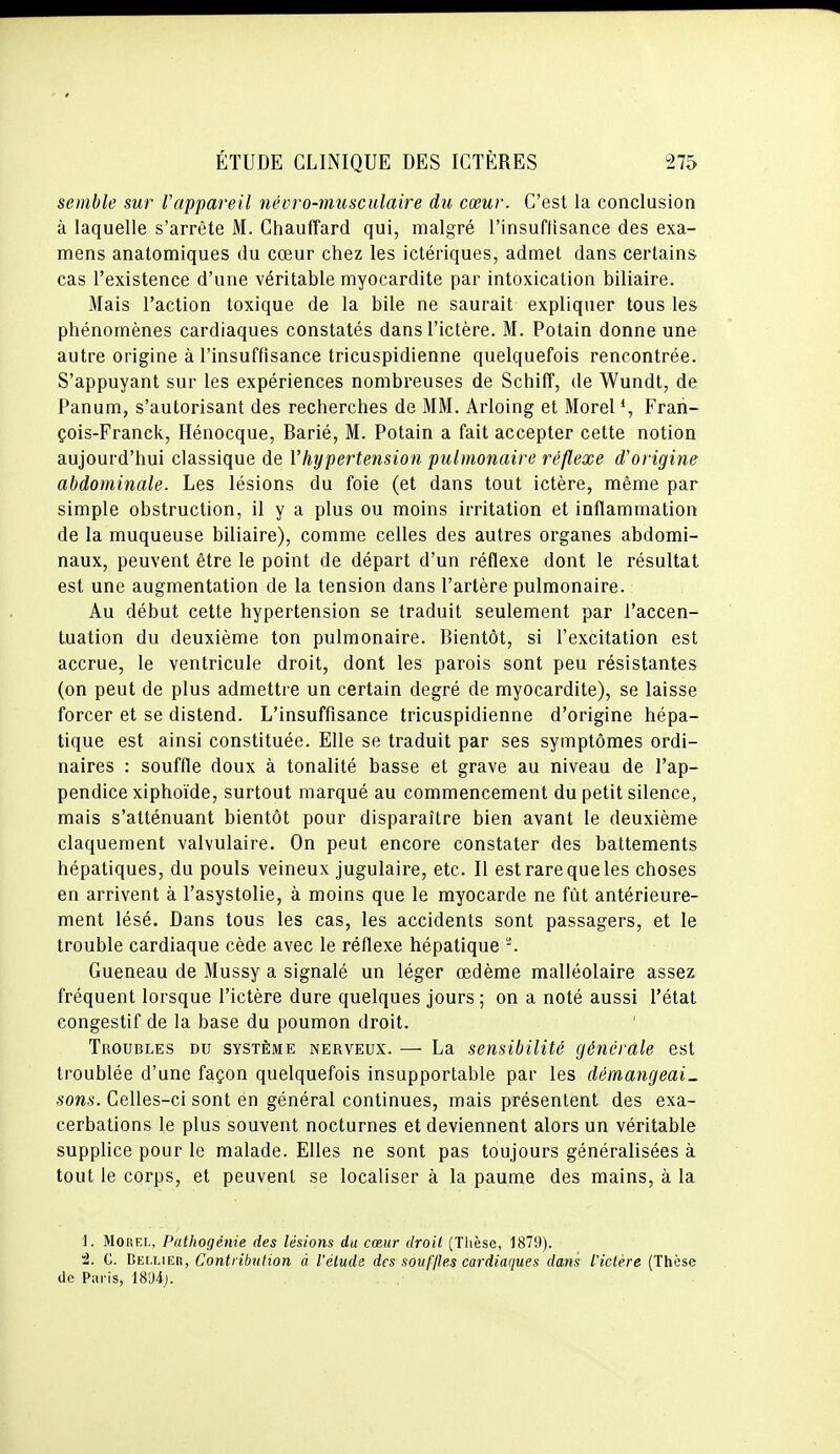 semble sur Vappareil névro-musculaire du cœur. C'est la conclusion à laquelle s'arrête M. Chauffard qui, malgré l'insuflisance des exa- mens anatomiques du cœur chez les ictériques, admet dans certains cas l'existence d'une véritable myocardite par intoxication biliaire. Mais l'action toxique de la bile ne saurait expliquer tous les phénomènes cardiaques constatés dans l'ictère. M. Potain donne une autre origine à l'insuffisance tricuspidienne quelquefois rencontrée. S'appuyant sur les expériences nombreuses de SchifT, de Wundt, de Panum, s'aulorisant des recherches de MM. Arloing et Morel *, Fran- çois-Franck, Hénocque, Barié, M. Potain a fait accepter cette notion aujourd'hui classique de Vhypertension pulmonaire réflexe d'origine abdominale. Les lésions du foie (et dans tout ictère, même par simple obstruction, il y a plus ou moins irritation et inflammation de la muqueuse biliaire), comme celles des autres organes abdomi- naux, peuvent être le point de départ d'un réflexe dont le résultat est une augmentation de la tension dans l'artère pulmonaire. Au début cette hypertension se traduit seulement par l'accen- tuation du deuxième ton pulmonaire. Bientôt, si l'excitation est accrue, le ventricule droit, dont les parois sont peu résistantes (on peut de plus admettre un certain degré de myocardite), se laisse forcer et se distend. L'insuffisance tricuspidienne d'origine hépa- tique est ainsi constituée. Elle se traduit par ses symptômes ordi- naires : souffle doux à tonalité basse et grave au niveau de l'ap- pendice xiphoïde, surtout marqué au commencement du petit silence, mais s'atténuant bientôt pour disparaître bien avant le deuxième claquement valvulaire. On peut encore constater des battements hépatiques, du pouls veineux jugulaire, etc. Il est rare que les choses en arrivent à l'asystolie, à moins que le myocarde ne fût antérieure- ment lésé. Dans tous les cas, les accidents sont passagers, et le trouble cardiaque cède avec le réflexe hépatique -. Gueneau de Mussy a signalé un léger œdème maliéolaire assez fréquent lorsque l'ictère dure quelques jours; on a noté aussi l'état congestif de la base du poumon droit. Troubles du système nerveux. — La sensibilité générale est troublée d'une façon quelquefois insupportable par les démangeai- sons. Celles-ci sont en général continues, mais présentent des exa- cerbations le plus souvent nocturnes et deviennent alors un véritable supplice pour le malade. Elles ne sont pas toujours généralisées à tout le corps, et peuvent se localiser à la paume des mains, à la 1. MoRF.L, Pathogénie des lésions du cœur droit (Thèse, 1879). 2. C. BEI.LIER, Contribution à l'étude des souffles cardiaques dans l'ictère (Thèse lie Paris, IS'Jdj.