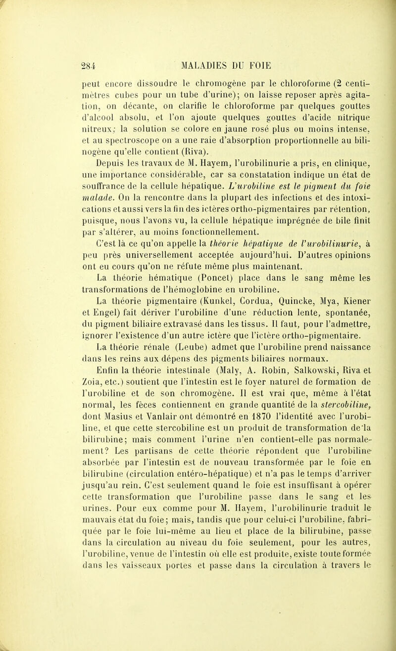 peut encore dissoudre le chromogène par le chloroforme (2 centi- mètres cubes pour un tube d'urine); on laisse reposer après agita- tion, on décante, on clarifie le chloroforme par quelques gouttes d'alcool absolu, et l'on ajoute quelques gouttes d'acide nitrique nitreux; la solution se colore en jaune rosé plus ou moins intense, et au spectroscope on a une raie d'absorption proportionnelle au bili- nogène qu'elle contient (Riva). Depuis les travaux de M. Hayem, l'urobilinurie a pris, en clinique, une importance considérable, car sa constatation indique un état de souffrance de la cellule hépatique. Uurobiline est le pigment du foie malade. On la rencontre dans la plupart des infections et des intoxi- cations et aussi vers la fin des ictères ortho-pigmentaires par rétention, puisque, nous l'avons vu, la cellule hépatique imprégnée de bile finit par s'altérer, au moins fonctionnellement. C'est là ce qu'on appelle la théorie hépatique de l'urobilinurie, à peu près universellement acceptée aujourd'hui. D'autres opinions ont eu cours qu'on ne réfute même plus maintenant. La théorie hématique (Poncel) place dans le sang même les transformations de l'hémoglobine en urobiline. La théorie pigmentaire (Kunkel, Cordua, Quincke, Mya, Kiener et Engel) fait dériver l'urobiline d'une réduction lente, spontanée, du pigment biliaire extravasé dans les tissus. Il faut, pour l'admettre, ignorer l'existence d'un autre ictère que l'ictère ortho-pigmentaire. La théorie rénale (Leube) admet que l'urobiline prend naissance dans les reins aux dépens des pigments biliaires normaux. Enfin la théorie intestinale (Maly, A. Robin, Salkowski, Riva et Zoia, etc.) soutient que l'intestin est le foyer naturel de formation de l'urobiline et de son chromogène. Il est vrai que, même à l'état normal, les fèces contiennent en grande quantité de la stercobilinef dont Masius et Vanlair ont démontré en 1870 l'identité avec l'urobi- line, et que cette stercobiline est un produit de transformation deia bilirubine; mais comment l'urine n'en contient-elle pas normale- ment? Les partisans de cette théorie répondent que l'urobiline absorbée par l'intestin est de nouveau transformée par le foie en. bilirubine (circulation entéro-hépatique) et n'a pas le temps d'arriver jusqu'au rein. C'est seulement quand le foie est insuffisant à opérer cette transformation que l'urobiline passe dans le sang et les urines. Pour eux comme pour M. Ilayem, l'urobilinurie traduit le mauvais état du foie; mais, tandis que pour celui-ci l'urobiline. fabri- quée par le foie lui-même au lieu et place de la bilirubine, passe dans la circulation au niveau du foie seulement, pour les autres, l'urobiline, venue de l'intestin où elle est produite, existe toute formée dans les vaisseaux portes et passe dans la circulation à travers le