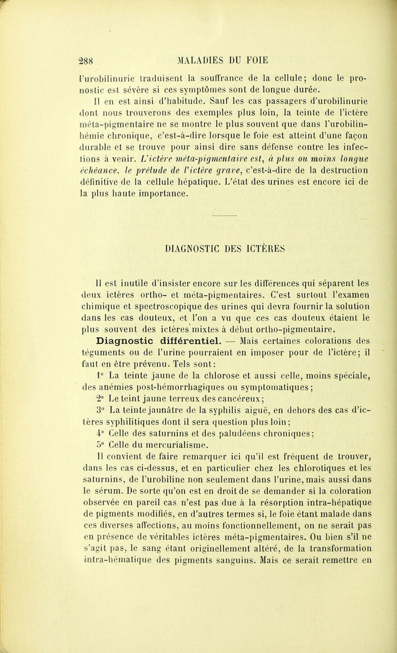 l'urobilinurie traduisent la souffrance de la cellule; donc le pro- nostic est sévère si ces symptômes sont de longue durée. Il en est ainsi d'habitude. Sauf les cas passagers d'urobilinurie dont nous trouverons des exemples plus loin, la teinte de l'ictère méta-pigmentaire ne se montre le plus souvent que dans l'urobilin- hémie chronique, c'est-à-dire lorsque le foie est atteint d'une façon durable et se trouve pour ainsi dire sans défense contre les infec- tions à venir. L'ictère méta-pigmentaire est, à plus ou moins longue échéance, le prélude de l'ictère grave, c'est-à-dire de la destruction définitive de la cellule hépatique. L'état des urines est encore ici de la plus haute importance. DIAGNOSTIC DES ICTÈRES II est inutile d'insister encore sur les différences qui séparent les deux ictères ortho- et méta-pigmentaires. C'est surtout l'examen chimique et spectroscopique des urines qui devra fournir la solution dans les cas douteux, et l'on a vu que ces cas douteux étaient le plus souvent des ictères mixtes à début ortho-pigmentaire. Diagnostic différentieL — Mais certaines colorations des téguments ou de l'urine pourraient en imposer pour de l'ictère; il faut en être prévenu. Tels sont: 1° La teinte jaune de la chlorose et aussi celle, moins spéciale, des anémies post-hémorrhagiques ou symptomatiques ; 2° Le teint jaune terreux des cancéreux; 3 La teinte jaunâtre de la syphilis aiguë, en dehors des cas d'ic- tères syphilitiques dont il sera question plus loin; 4° Celle des saturnins et des paludéens chroniques; 5° Celle du mercurialisme. Il convient de faire remarquer ici qu'il est fréquent de trouver, dans les cas ci-dessus, et en particulier chez les chlorotiques et les saturnins, de l'urobiline non seulement dans l'urine, mais aussi dans le sérum. De sorte qu'on est en droit de se demander si la coloration observée en pareil cas n'est pas due à la résorption intra-hépatique de pigments modifiés, en d'autres termes si, le foie étant malade dans ces diverses affections, au moins fonctionnellement, on ne serait pas en présence de véritables ictères méta-pigmentaires. Ou bien s'il ne s'agit pas, le sang étant originellement altéré, de la transformation intra-hématique des pigments sanguins. Mais ce serait remettre en