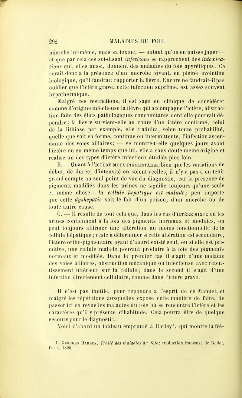 microbe lui-même, mais sa toxine, — autant qu'on en puisse juger — et que par cela ces soi-disant infections se rapprochent des intoxica- tions qui, elles aussi, donnent des maladies du foie apyrétiques. Ce serait donc à la présence d'un microbe vivant, en pleine évolution biologique, qu'il faudrait rapporter la fièvre. Encore ne faudrait-il pas oublier que l'ictère grave, cette infection suprême, est assez souvent hypothermique. Malgré ces restrictions, il est sage en clinique de considérer comme d'origine infectieuse la fièvre qui accompagne l'ictère, abstrac- tion faite des états pathologiques concomitants dont elle pourrait dé- pendre ; la fièvre survient-elle au cours d'un ictère confirmé, celui de la lithiase par exemple, elle traduira, selon toute probabilité, quelle que soit sa forme, continue ou intermittente, l'infection ascen- dante des voies biliaires; — se montre-t-elle quelques jours avant l'ictère ou en même temps que lui, elle a sans doute même origine et réalise un des types d'ictère infectieux étudiés plus loin. B. — Quant à I'ictère méta-pigmentaire, bien que les variations de début, de durée, d'intensité en soient réelles, il n'y a pas à en tenir grand compte au seul point de vue du diagnostic, car la présence de pigments modifiés dans les urines ne signifie toujours qu'une seule et même chose : la cellule, hépatique est malade; peu importe que cette dyshépatie soit le fait d'un poison, d'un microbe ou de toute autre cause. C. — Il résulte de tout cela que, dans les cas d'iCTÈRE mixte oii les urines contiennent à la fois des pigments normaux et modifiés, on peut toujours affirmer une altération au moins fonctionnelle de la cellule hépatique ; reste à déterminer si cette altération est secondaire, l'ictère ortho-pigmentaire ayant d'abord existé seul, ou si elle est pri- mitive, une cellule malade pouvant produire à la fois des pigments normaux et modifiés. Dans le premier cas il s'agit d'une maladie des voies biliaires, obstruction mécanique ou infectieuse avec reten- tissement ultérieur sur la cellule ; dans le second il s'agit d'une infection directement cellulaire, comme dans l'ictère grave. Il n'est pas inutile, pour répondre à l'esprit de ce Manuel, et malgré les répétitions auxquelles expose cette manière de faire, de passer ici en revue les maladies du foie où se rencontre l'ictère et les oractères qu'il y présente d'habitude. Cela pourra être de quelque secours pour le diagnostic. Voici d'abord un tableau emprunté à Harley', qui montre la fré- 1. Georges Harley, Traité des maladies du foie; traduction française tic Rodet, l'aiis, 1890.