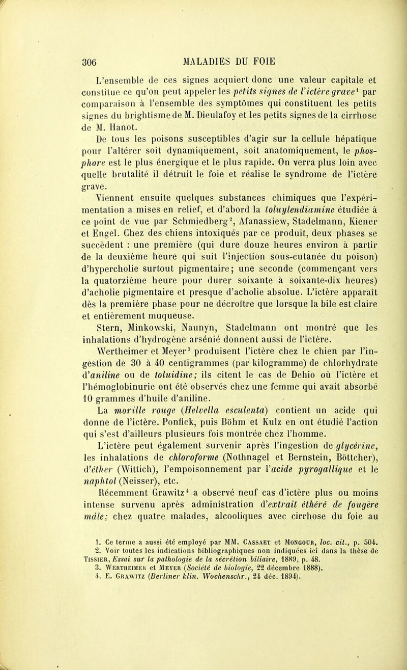 L'ensemble de ces signes acquiert donc une valeur capitale et constitue ce qu'on peut appeler les petits signes de Victèregrave^ par comparaison à l'ensemble des symptômes qui constituent les petits signes du brightisme de M. Dieulafoy et les petits signes de la cirrhose de M. Hanot. De tous les poisons susceptibles d'agir sur la cellule hépatique pour l'altérer soit dynamiquement, soit anatomiquement, le phos- phore est le plus énergique et le plus rapide. On verra plus loin avec quelle brutalité il détruit le foie et réalise le syndrome de l'ictère grave. Viennent ensuite quelques substances chimiques que l'expéri- mentation a mises en relief, et d'abord la tohiylendiamine étudiée à ce point de vue par Schmiedberg^, Afanassiew, Stadelmann, Kiener et Engel. Chez des chiens intoxiqués par ce produit, deux phases se succèdent : une première (qui dure douze heures environ à partir de la deuxième heure qui suit l'injection sous-cutanée du poison) d'hypercholie surtout pigmentaire; une seconde (commençant vers la quatorzième heure pour durer soixante à soixante-dix heures) d'acholie pigmentaire et presque d'acholie absolue. L'ictère apparaît dès la première phase pour ne décroître que lorsque la bile est claire et entièrement muqueuse. Stern, Minkowski, Naunyn, Stadelmann ont montré que les inhalations d'hydrogène arsénié donnent aussi de l'ictère. Wertheimer et Meyer^ produisent l'ictère chez le chien par l'in- gestion de 30 à 40 centigrammes (par kilogramme) de chlorhydrate d'aniline ou de toluidine; ils citent le cas de Dehio où l'ictère et l'hémoglobinurie ont été observés chez une femme qui avait absorbé 10 grammes d'huile d'aniline. La morille rouge {Helvella esculenta) contient un acide qui donne de l'ictère. Ponfick, puis Bôhm et Kulz en ont étudié l'action qui s'est d'ailleurs plusieurs fois montrée chez l'homme. L'ictère peut également survenir après l'ingestion de glycérine, les inhalations de chloroforme (Nothnagel et Bernstein, Bottcher), d'éther (Wittich), l'empoisonnement par Vacide pyrogallique et le naphtol (Neisser), etc. Récemment Grawitz^* a observé neuf cas d'ictère plus ou moins intense survenu après administration d'extrait éthéré de fougère mâle; chez quatre malades, alcooliques avec cirrhose du foie au t. Ce terme a aussi été employé par MM. Cassaet et Mongoub, loc. cit., p. 504. 2. Voir toutes les indications bibliographiques non indiquées ici dans la thèse de TissiER, Essai sur la pathologie de la sécrétion biliaire, 18S9, p. 48. 3. Wertheimek et Meyer {Société de biologie, 22 décembre 1888). 4. E. Grawitz (Berliner klin. Wochenschr., 2i déc. 1894).